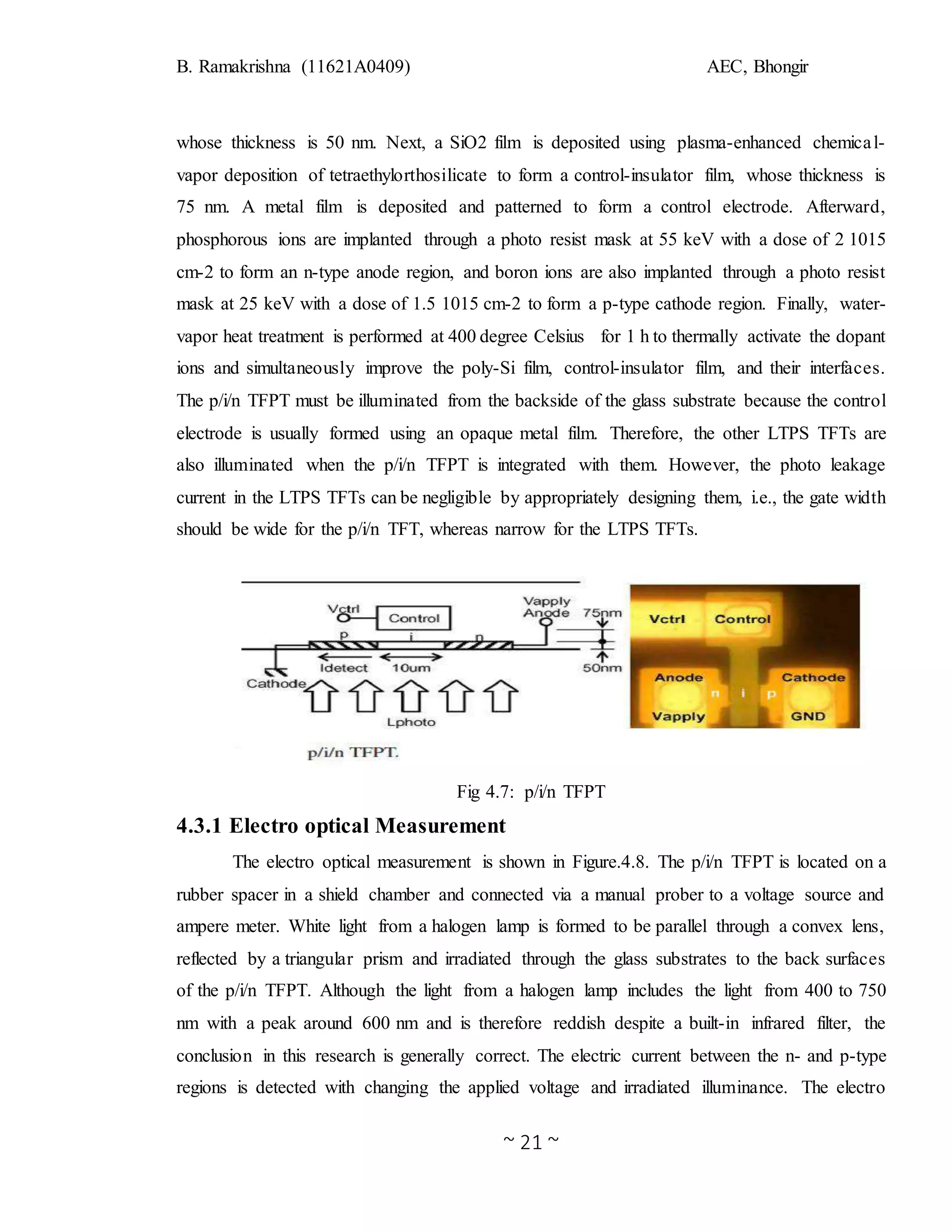 B. Ramakrishna (11621A0409) AEC, Bhongir
~ 21 ~
whose thickness is 50 nm. Next, a SiO2 film is deposited using plasma-enhanced chemical-
vapor deposition of tetraethylorthosilicate to form a control-insulator film, whose thickness is
75 nm. A metal film is deposited and patterned to form a control electrode. Afterward,
phosphorous ions are implanted through a photo resist mask at 55 keV with a dose of 2 1015
cm-2 to form an n-type anode region, and boron ions are also implanted through a photo resist
mask at 25 keV with a dose of 1.5 1015 cm-2 to form a p-type cathode region. Finally, water-
vapor heat treatment is performed at 400 degree Celsius for 1 h to thermally activate the dopant
ions and simultaneously improve the poly-Si film, control-insulator film, and their interfaces.
The p/i/n TFPT must be illuminated from the backside of the glass substrate because the control
electrode is usually formed using an opaque metal film. Therefore, the other LTPS TFTs are
also illuminated when the p/i/n TFPT is integrated with them. However, the photo leakage
current in the LTPS TFTs can be negligible by appropriately designing them, i.e., the gate width
should be wide for the p/i/n TFT, whereas narrow for the LTPS TFTs.
Fig 4.7: p/i/n TFPT
4.3.1 Electro optical Measurement
The electro optical measurement is shown in Figure.4.8. The p/i/n TFPT is located on a
rubber spacer in a shield chamber and connected via a manual prober to a voltage source and
ampere meter. White light from a halogen lamp is formed to be parallel through a convex lens,
reflected by a triangular prism and irradiated through the glass substrates to the back surfaces
of the p/i/n TFPT. Although the light from a halogen lamp includes the light from 400 to 750
nm with a peak around 600 nm and is therefore reddish despite a built-in infrared filter, the
conclusion in this research is generally correct. The electric current between the n- and p-type
regions is detected with changing the applied voltage and irradiated illuminance. The electro
 