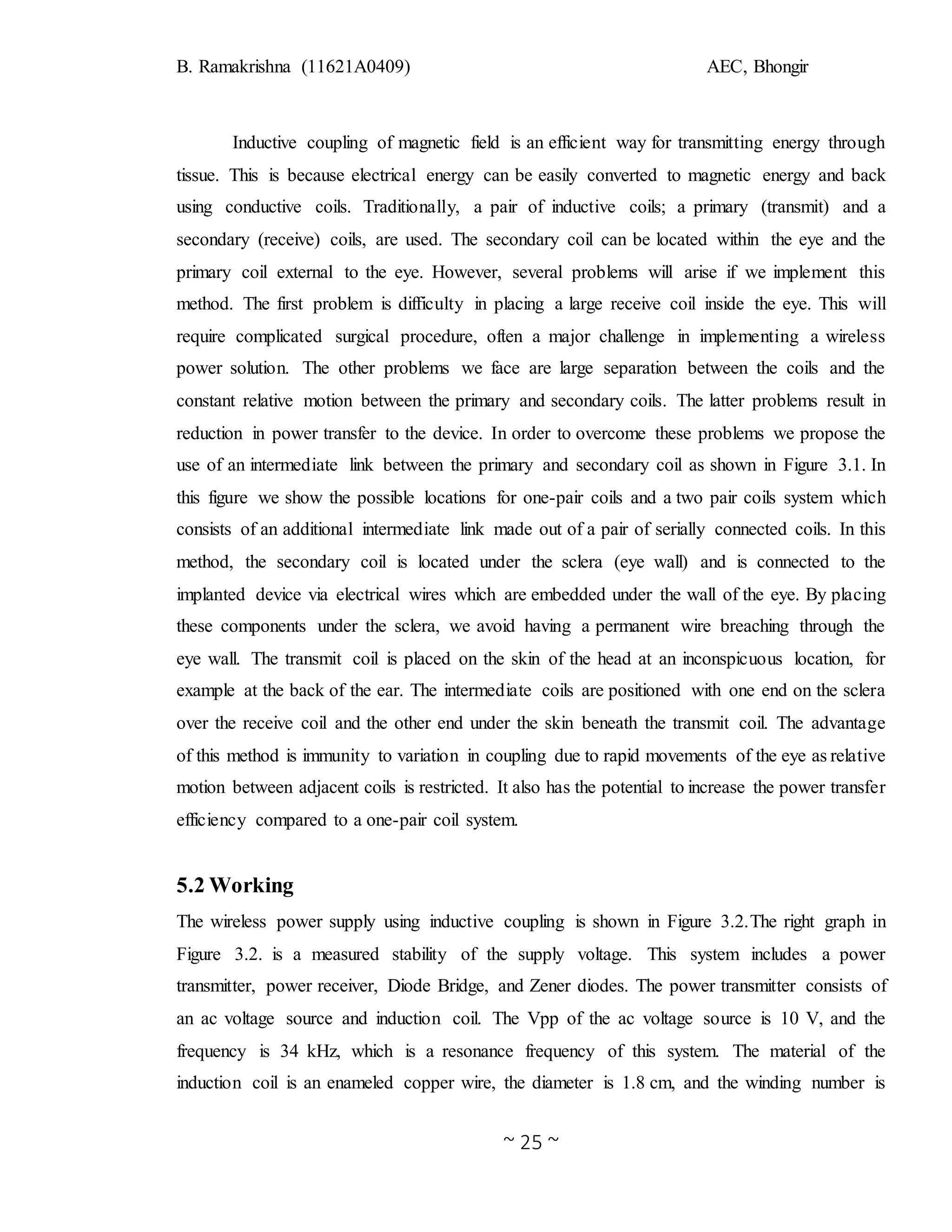 B. Ramakrishna (11621A0409) AEC, Bhongir
~ 25 ~
Inductive coupling of magnetic field is an efficient way for transmitting energy through
tissue. This is because electrical energy can be easily converted to magnetic energy and back
using conductive coils. Traditionally, a pair of inductive coils; a primary (transmit) and a
secondary (receive) coils, are used. The secondary coil can be located within the eye and the
primary coil external to the eye. However, several problems will arise if we implement this
method. The first problem is difficulty in placing a large receive coil inside the eye. This will
require complicated surgical procedure, often a major challenge in implementing a wireless
power solution. The other problems we face are large separation between the coils and the
constant relative motion between the primary and secondary coils. The latter problems result in
reduction in power transfer to the device. In order to overcome these problems we propose the
use of an intermediate link between the primary and secondary coil as shown in Figure 3.1. In
this figure we show the possible locations for one-pair coils and a two pair coils system which
consists of an additional intermediate link made out of a pair of serially connected coils. In this
method, the secondary coil is located under the sclera (eye wall) and is connected to the
implanted device via electrical wires which are embedded under the wall of the eye. By placing
these components under the sclera, we avoid having a permanent wire breaching through the
eye wall. The transmit coil is placed on the skin of the head at an inconspicuous location, for
example at the back of the ear. The intermediate coils are positioned with one end on the sclera
over the receive coil and the other end under the skin beneath the transmit coil. The advantage
of this method is immunity to variation in coupling due to rapid movements of the eye as relative
motion between adjacent coils is restricted. It also has the potential to increase the power transfer
efficiency compared to a one-pair coil system.
5.2 Working
The wireless power supply using inductive coupling is shown in Figure 3.2.The right graph in
Figure 3.2. is a measured stability of the supply voltage. This system includes a power
transmitter, power receiver, Diode Bridge, and Zener diodes. The power transmitter consists of
an ac voltage source and induction coil. The Vpp of the ac voltage source is 10 V, and the
frequency is 34 kHz, which is a resonance frequency of this system. The material of the
induction coil is an enameled copper wire, the diameter is 1.8 cm, and the winding number is
 