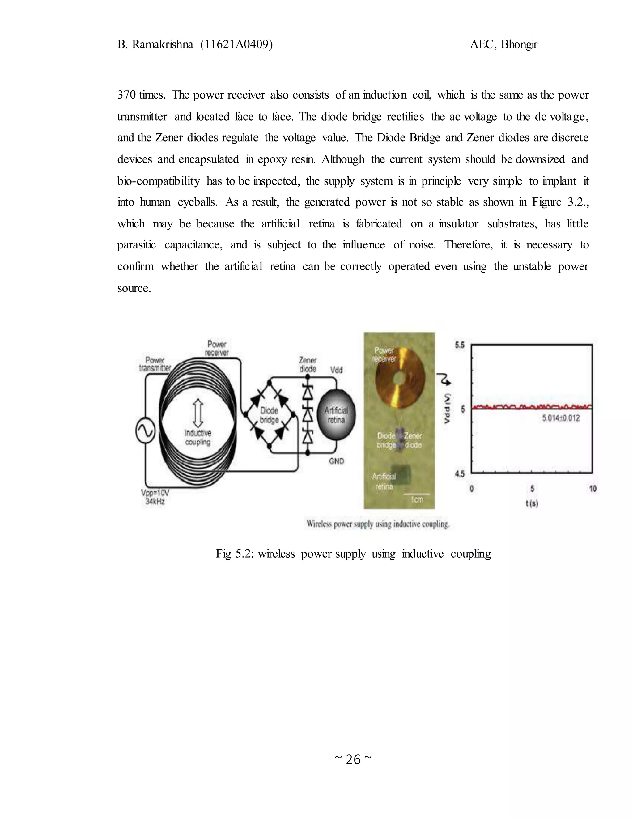 B. Ramakrishna (11621A0409) AEC, Bhongir
~ 26 ~
370 times. The power receiver also consists of an induction coil, which is the same as the power
transmitter and located face to face. The diode bridge rectifies the ac voltage to the dc voltage,
and the Zener diodes regulate the voltage value. The Diode Bridge and Zener diodes are discrete
devices and encapsulated in epoxy resin. Although the current system should be downsized and
bio-compatibility has to be inspected, the supply system is in principle very simple to implant it
into human eyeballs. As a result, the generated power is not so stable as shown in Figure 3.2.,
which may be because the artificial retina is fabricated on a insulator substrates, has little
parasitic capacitance, and is subject to the influence of noise. Therefore, it is necessary to
confirm whether the artificial retina can be correctly operated even using the unstable power
source.
Fig 5.2: wireless power supply using inductive coupling
 