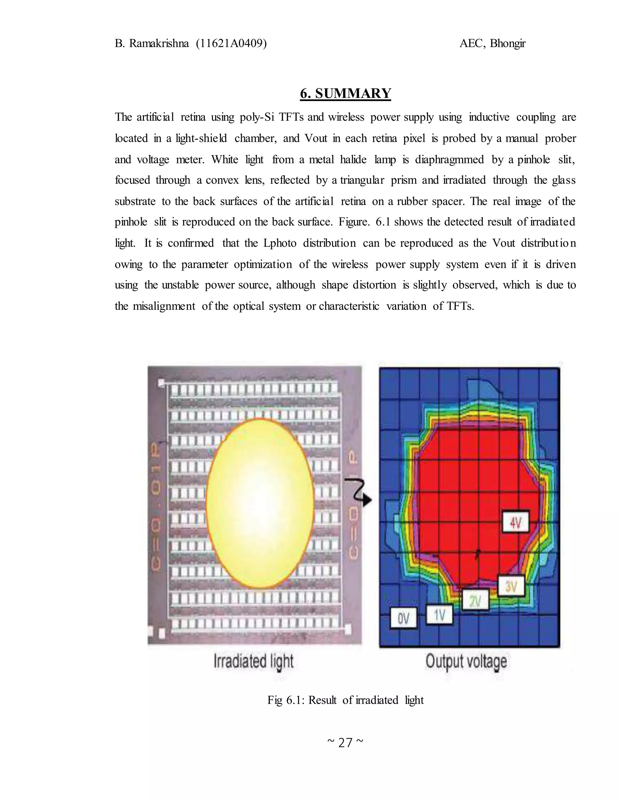 B. Ramakrishna (11621A0409) AEC, Bhongir
~ 27 ~
6. SUMMARY
The artificial retina using poly-Si TFTs and wireless power supply using inductive coupling are
located in a light-shield chamber, and Vout in each retina pixel is probed by a manual prober
and voltage meter. White light from a metal halide lamp is diaphragmmed by a pinhole slit,
focused through a convex lens, reflected by a triangular prism and irradiated through the glass
substrate to the back surfaces of the artificial retina on a rubber spacer. The real image of the
pinhole slit is reproduced on the back surface. Figure. 6.1 shows the detected result of irradiated
light. It is confirmed that the Lphoto distribution can be reproduced as the Vout distribution
owing to the parameter optimization of the wireless power supply system even if it is driven
using the unstable power source, although shape distortion is slightly observed, which is due to
the misalignment of the optical system or characteristic variation of TFTs.
Fig 6.1: Result of irradiated light
 