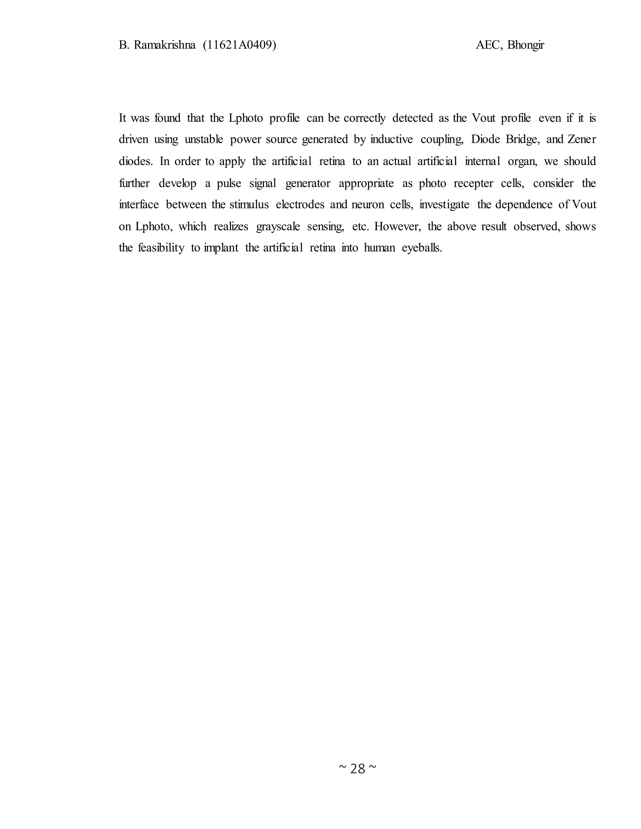B. Ramakrishna (11621A0409) AEC, Bhongir
~ 28 ~
It was found that the Lphoto profile can be correctly detected as the Vout profile even if it is
driven using unstable power source generated by inductive coupling, Diode Bridge, and Zener
diodes. In order to apply the artificial retina to an actual artificial internal organ, we should
further develop a pulse signal generator appropriate as photo recepter cells, consider the
interface between the stimulus electrodes and neuron cells, investigate the dependence of Vout
on Lphoto, which realizes grayscale sensing, etc. However, the above result observed, shows
the feasibility to implant the artificial retina into human eyeballs.
 