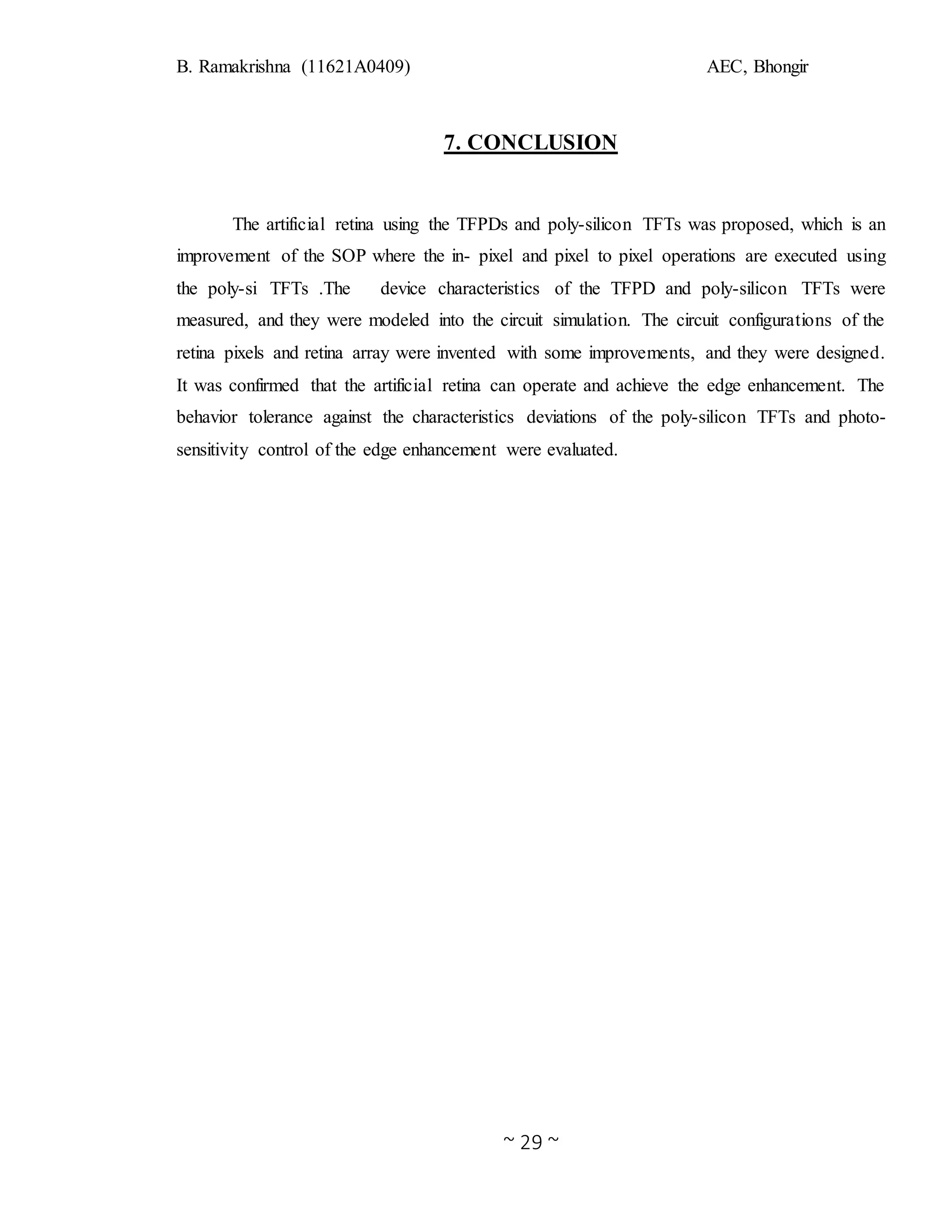 B. Ramakrishna (11621A0409) AEC, Bhongir
~ 29 ~
7. CONCLUSION
The artificial retina using the TFPDs and poly-silicon TFTs was proposed, which is an
improvement of the SOP where the in- pixel and pixel to pixel operations are executed using
the poly-si TFTs .The device characteristics of the TFPD and poly-silicon TFTs were
measured, and they were modeled into the circuit simulation. The circuit configurations of the
retina pixels and retina array were invented with some improvements, and they were designed.
It was confirmed that the artificial retina can operate and achieve the edge enhancement. The
behavior tolerance against the characteristics deviations of the poly-silicon TFTs and photo-
sensitivity control of the edge enhancement were evaluated.
 