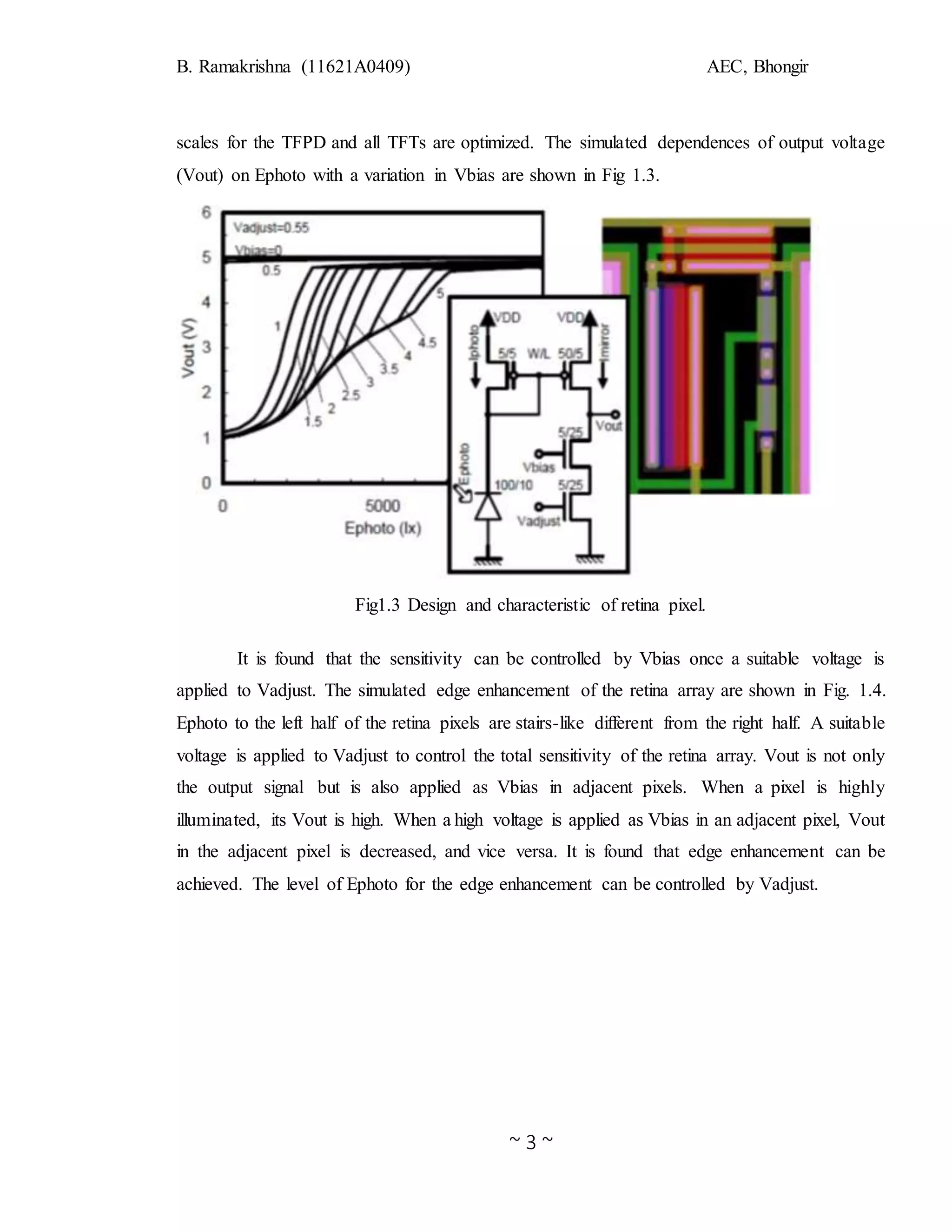 B. Ramakrishna (11621A0409) AEC, Bhongir
~ 3 ~
scales for the TFPD and all TFTs are optimized. The simulated dependences of output voltage
(Vout) on Ephoto with a variation in Vbias are shown in Fig 1.3.
Fig1.3 Design and characteristic of retina pixel.
It is found that the sensitivity can be controlled by Vbias once a suitable voltage is
applied to Vadjust. The simulated edge enhancement of the retina array are shown in Fig. 1.4.
Ephoto to the left half of the retina pixels are stairs-like different from the right half. A suitable
voltage is applied to Vadjust to control the total sensitivity of the retina array. Vout is not only
the output signal but is also applied as Vbias in adjacent pixels. When a pixel is highly
illuminated, its Vout is high. When a high voltage is applied as Vbias in an adjacent pixel, Vout
in the adjacent pixel is decreased, and vice versa. It is found that edge enhancement can be
achieved. The level of Ephoto for the edge enhancement can be controlled by Vadjust.
 