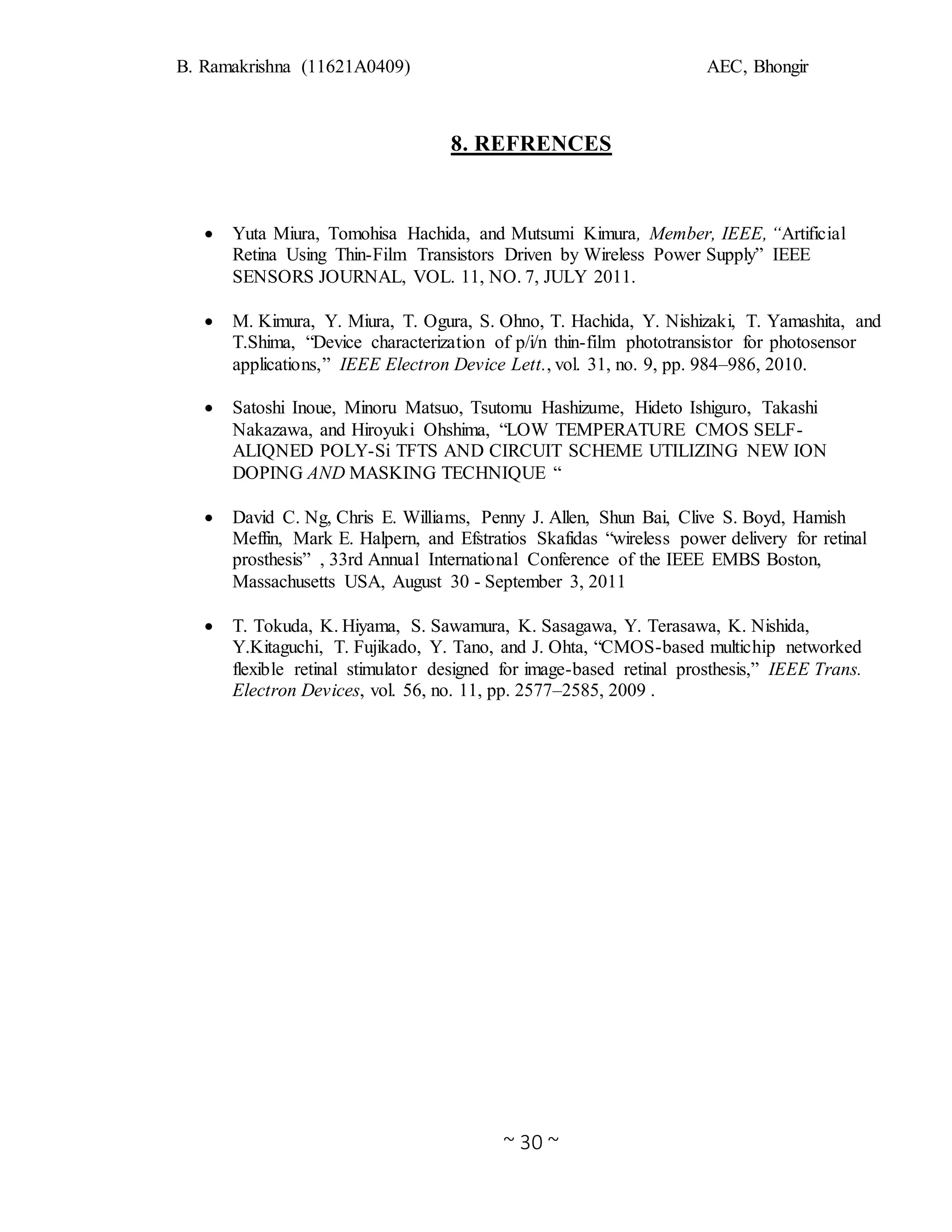 B. Ramakrishna (11621A0409) AEC, Bhongir
~ 30 ~
8. REFRENCES
 Yuta Miura, Tomohisa Hachida, and Mutsumi Kimura, Member, IEEE, “Artificial
Retina Using Thin-Film Transistors Driven by Wireless Power Supply” IEEE
SENSORS JOURNAL, VOL. 11, NO. 7, JULY 2011.
 M. Kimura, Y. Miura, T. Ogura, S. Ohno, T. Hachida, Y. Nishizaki, T. Yamashita, and
T.Shima, “Device characterization of p/i/n thin-film phototransistor for photosensor
applications,” IEEE Electron Device Lett., vol. 31, no. 9, pp. 984–986, 2010.
 Satoshi Inoue, Minoru Matsuo, Tsutomu Hashizume, Hideto Ishiguro, Takashi
Nakazawa, and Hiroyuki Ohshima, “LOW TEMPERATURE CMOS SELF-
ALIQNED POLY-Si TFTS AND CIRCUIT SCHEME UTILIZING NEW ION
DOPING AND MASKING TECHNIQUE “
 David C. Ng, Chris E. Williams, Penny J. Allen, Shun Bai, Clive S. Boyd, Hamish
Meffin, Mark E. Halpern, and Efstratios Skafidas “wireless power delivery for retinal
prosthesis” , 33rd Annual International Conference of the IEEE EMBS Boston,
Massachusetts USA, August 30 - September 3, 2011
 T. Tokuda, K. Hiyama, S. Sawamura, K. Sasagawa, Y. Terasawa, K. Nishida,
Y.Kitaguchi, T. Fujikado, Y. Tano, and J. Ohta, “CMOS-based multichip networked
flexible retinal stimulator designed for image-based retinal prosthesis,” IEEE Trans.
Electron Devices, vol. 56, no. 11, pp. 2577–2585, 2009 .
 
