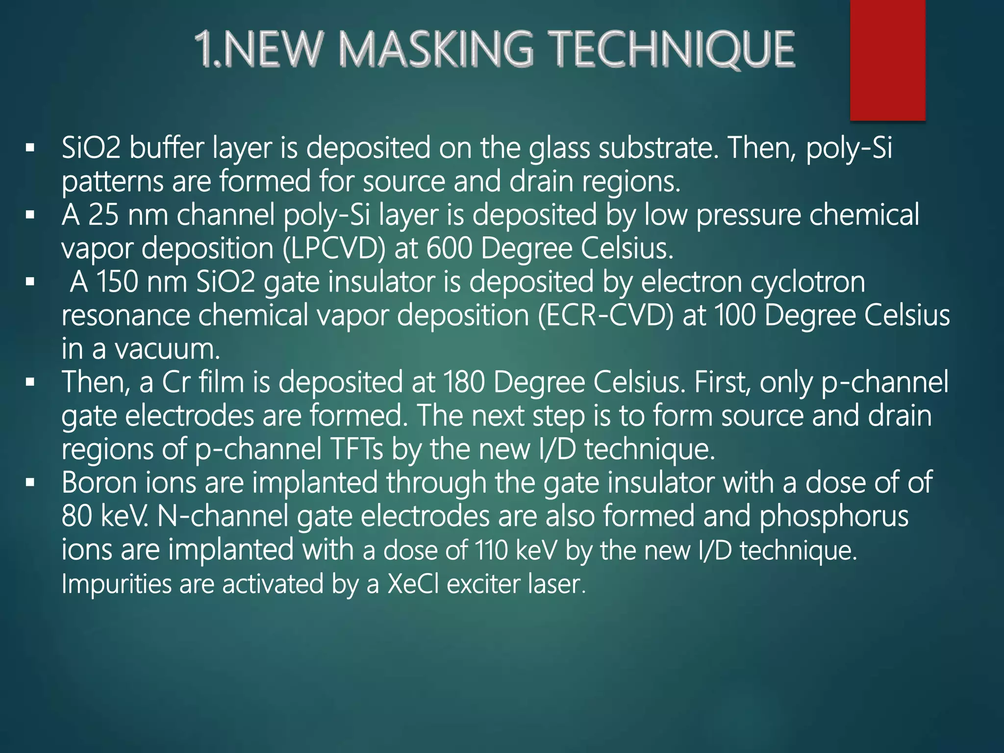  SiO2 buffer layer is deposited on the glass substrate. Then, poly-Si
patterns are formed for source and drain regions.
 A 25 nm channel poly-Si layer is deposited by low pressure chemical
vapor deposition (LPCVD) at 600 Degree Celsius.
 A 150 nm SiO2 gate insulator is deposited by electron cyclotron
resonance chemical vapor deposition (ECR-CVD) at 100 Degree Celsius
in a vacuum.
 Then, a Cr film is deposited at 180 Degree Celsius. First, only p-channel
gate electrodes are formed. The next step is to form source and drain
regions of p-channel TFTs by the new I/D technique.
 Boron ions are implanted through the gate insulator with a dose of of
80 keV. N-channel gate electrodes are also formed and phosphorus
ions are implanted with a dose of 110 keV by the new I/D technique.
Impurities are activated by a XeCl exciter laser.
 