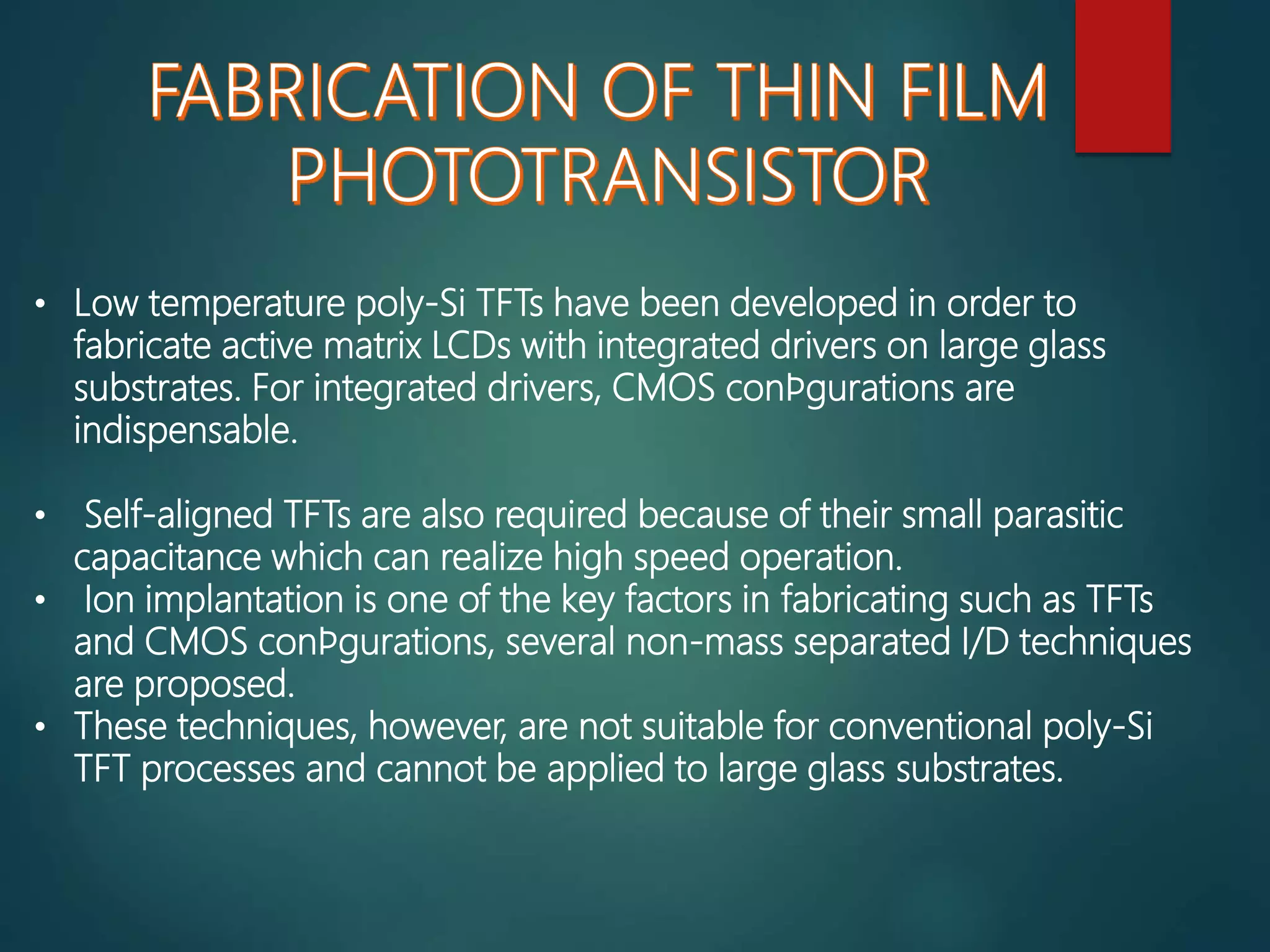 • Low temperature poly-Si TFTs have been developed in order to
fabricate active matrix LCDs with integrated drivers on large glass
substrates. For integrated drivers, CMOS conﬁgurations are
indispensable.
• Self-aligned TFTs are also required because of their small parasitic
capacitance which can realize high speed operation.
• Ion implantation is one of the key factors in fabricating such as TFTs
and CMOS conﬁgurations, several non-mass separated I/D techniques
are proposed.
• These techniques, however, are not suitable for conventional poly-Si
TFT processes and cannot be applied to large glass substrates.
 
