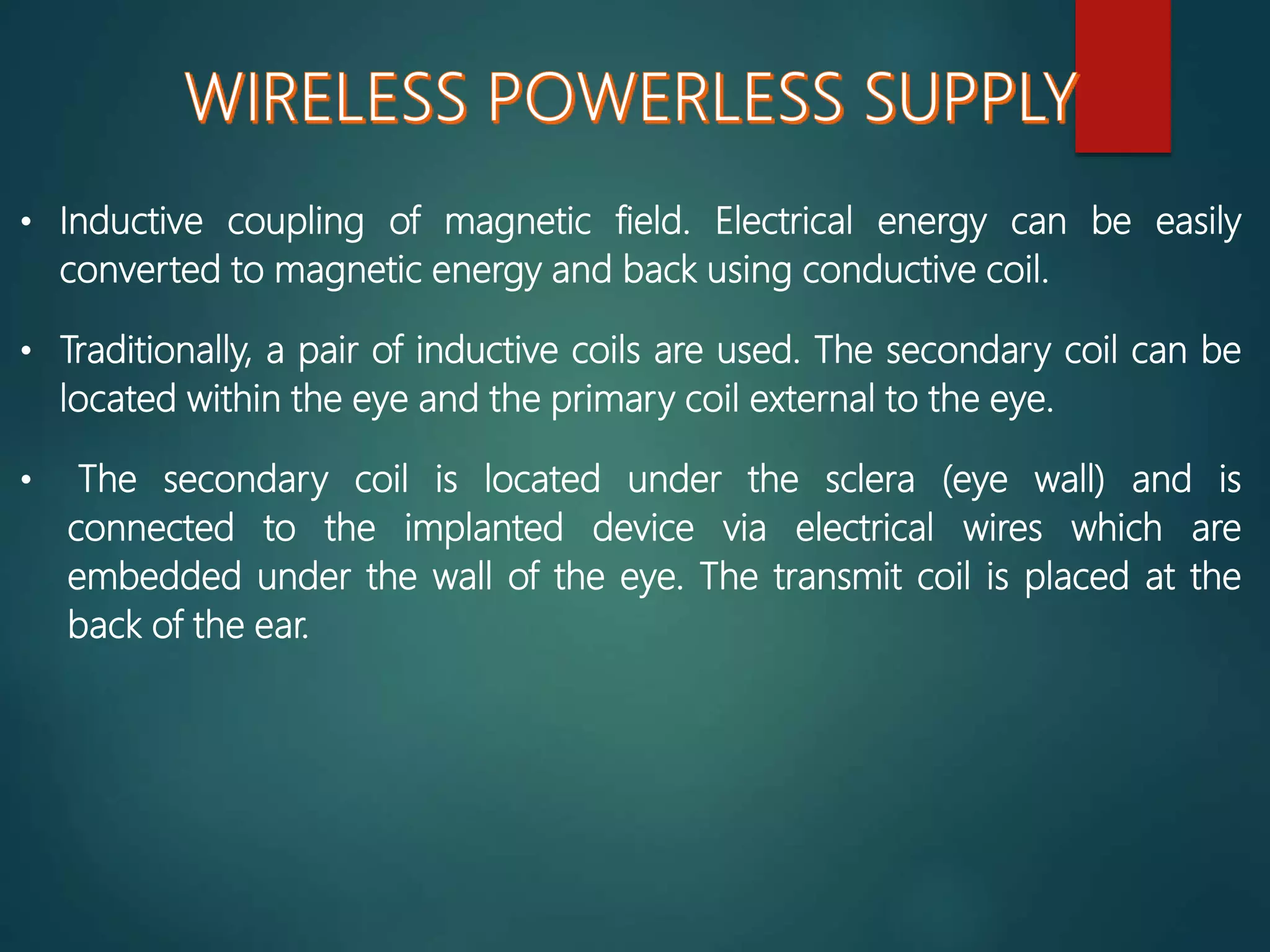 • Inductive coupling of magnetic field. Electrical energy can be easily
converted to magnetic energy and back using conductive coil.
• Traditionally, a pair of inductive coils are used. The secondary coil can be
located within the eye and the primary coil external to the eye.
• The secondary coil is located under the sclera (eye wall) and is
connected to the implanted device via electrical wires which are
embedded under the wall of the eye. The transmit coil is placed at the
back of the ear.
 
