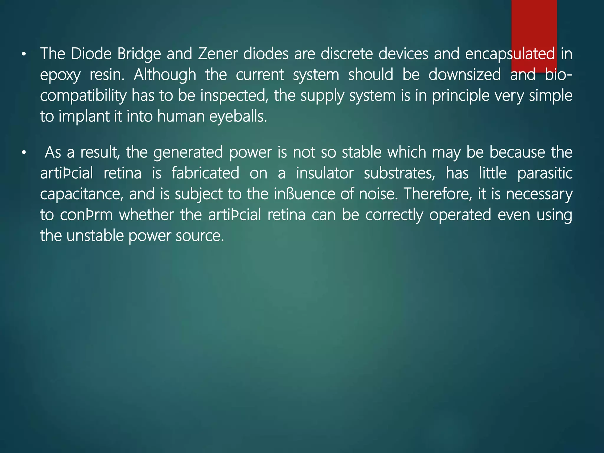 • The Diode Bridge and Zener diodes are discrete devices and encapsulated in
epoxy resin. Although the current system should be downsized and bio-
compatibility has to be inspected, the supply system is in principle very simple
to implant it into human eyeballs.
• As a result, the generated power is not so stable which may be because the
artiﬁcial retina is fabricated on a insulator substrates, has little parasitic
capacitance, and is subject to the inﬂuence of noise. Therefore, it is necessary
to conﬁrm whether the artiﬁcial retina can be correctly operated even using
the unstable power source.
 