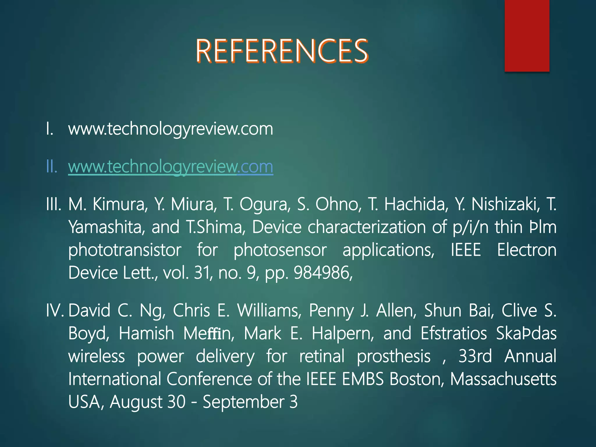 I. www.technologyreview.com
II. www.technologyreview.com
III. M. Kimura, Y. Miura, T. Ogura, S. Ohno, T. Hachida, Y. Nishizaki, T.
Yamashita, and T.Shima, Device characterization of p/i/n thin ﬁlm
phototransistor for photosensor applications, IEEE Electron
Device Lett., vol. 31, no. 9, pp. 984986,
IV. David C. Ng, Chris E. Williams, Penny J. Allen, Shun Bai, Clive S.
Boyd, Hamish Meﬃn, Mark E. Halpern, and Efstratios Skaﬁdas
wireless power delivery for retinal prosthesis , 33rd Annual
International Conference of the IEEE EMBS Boston, Massachusetts
USA, August 30 - September 3
 