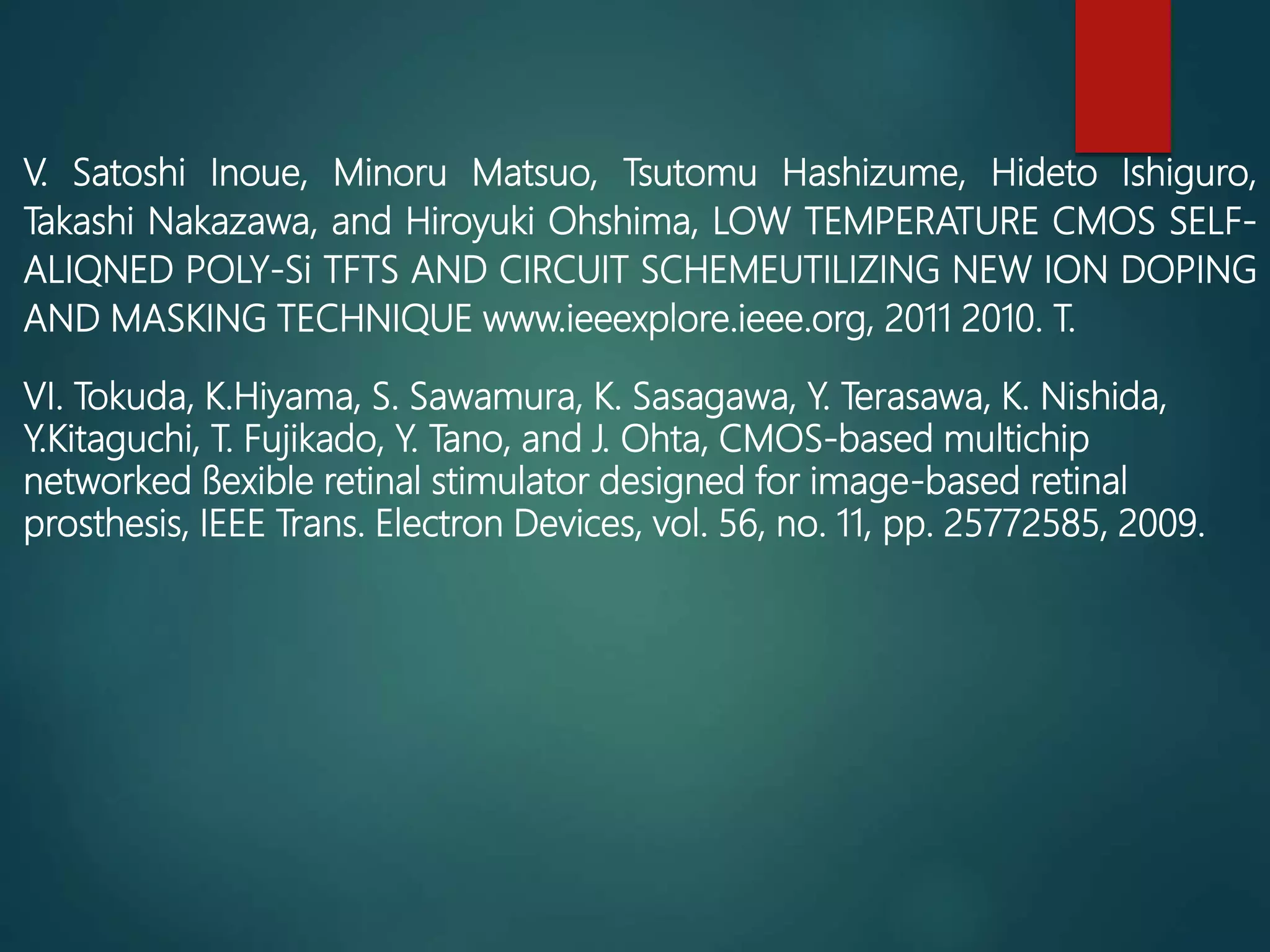 V. Satoshi Inoue, Minoru Matsuo, Tsutomu Hashizume, Hideto Ishiguro,
Takashi Nakazawa, and Hiroyuki Ohshima, LOW TEMPERATURE CMOS SELF-
ALIQNED POLY-Si TFTS AND CIRCUIT SCHEMEUTILIZING NEW ION DOPING
AND MASKING TECHNIQUE www.ieeexplore.ieee.org, 2011 2010. T.
VI. Tokuda, K.Hiyama, S. Sawamura, K. Sasagawa, Y. Terasawa, K. Nishida,
Y.Kitaguchi, T. Fujikado, Y. Tano, and J. Ohta, CMOS-based multichip
networked ﬂexible retinal stimulator designed for image-based retinal
prosthesis, IEEE Trans. Electron Devices, vol. 56, no. 11, pp. 25772585, 2009.
 
