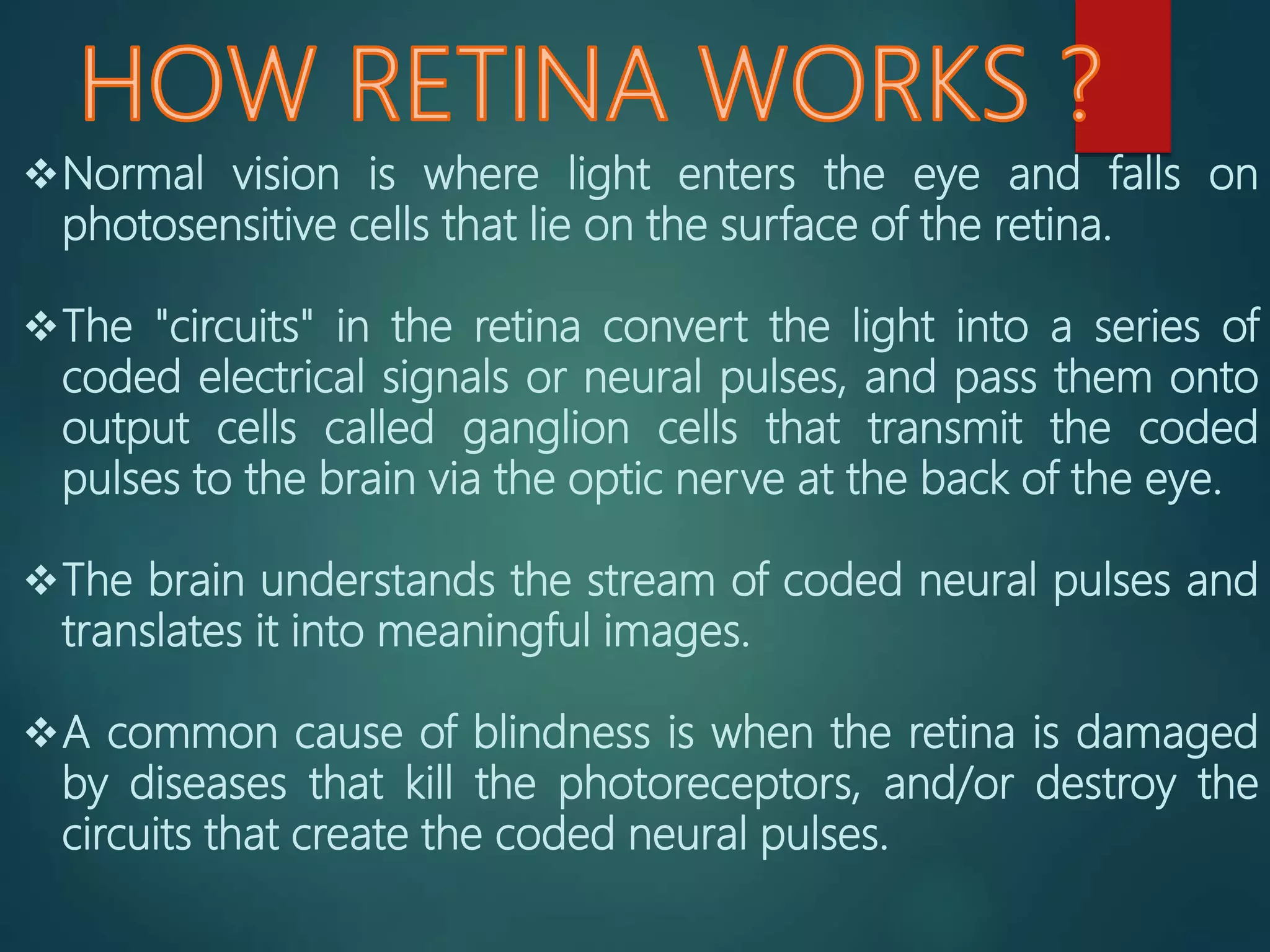 Normal vision is where light enters the eye and falls on
photosensitive cells that lie on the surface of the retina.
The "circuits" in the retina convert the light into a series of
coded electrical signals or neural pulses, and pass them onto
output cells called ganglion cells that transmit the coded
pulses to the brain via the optic nerve at the back of the eye.
The brain understands the stream of coded neural pulses and
translates it into meaningful images.
A common cause of blindness is when the retina is damaged
by diseases that kill the photoreceptors, and/or destroy the
circuits that create the coded neural pulses.
 