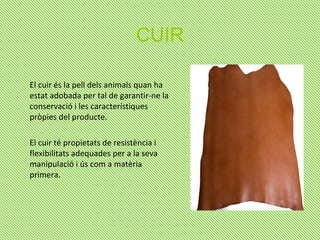 CUIR
El cuir és la pell dels animals quan ha
estat adobada per tal de garantir-ne la
conservació i les característiques
pròpies del producte.
El cuir té propietats de resistència i
flexibilitats adequades per a la seva
manipulació i ús com a matèria
primera.
 