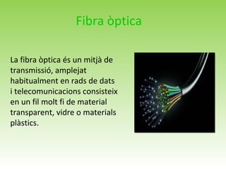 Fibra òptica
La fibra òptica és un mitjà de
transmissió, amplejat
habitualment en rads de dats
i telecomunicacions consisteix
en un fil molt fi de material
transparent, vidre o materials
plàstics.
 