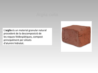 Argila cuita
L'argila és un material granular natural
procedent de la descomposició de
les roques feldespàtiques, compost
principalment per silicats
d'alumini hidratat. 
 