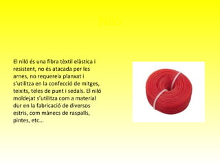 Niló
El niló és una fibra tèxtil elàstica i
resistent, no és atacada per les
arnes, no requereix planxat i
s’utilitza en la confecció de mitges,
teixits, teles de punt i sedals. El niló
moldejat s’utilitza com a material
dur en la fabricació de diversos
estris, com mànecs de raspalls,
pintes, etc...
 