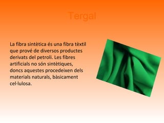 Tergal
La fibra sintètica és una fibra tèxtil
que prové de diversos productes
derivats del petroli. Les fibres
artificials no són sintètiques,
doncs aquestes procedeixen dels
materials naturals, bàsicament
cel·lulosa.
 