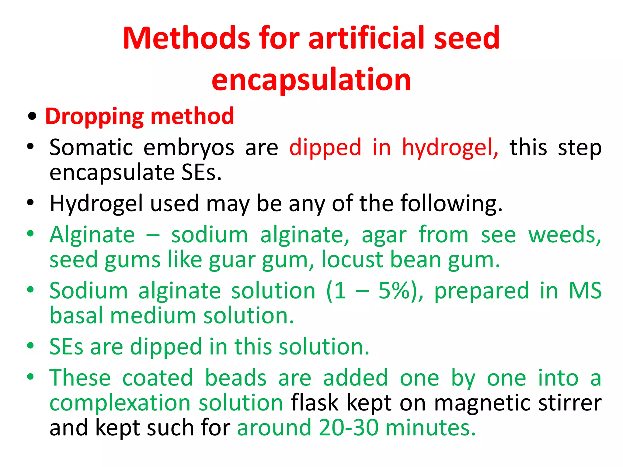 Methods for artificial seed
encapsulation
• Dropping method
• Somatic embryos are dipped in hydrogel, this step
encapsulate SEs.
• Hydrogel used may be any of the following.
• Alginate – sodium alginate, agar from see weeds,
seed gums like guar gum, locust bean gum.
• Sodium alginate solution (1 – 5%), prepared in MS
basal medium solution.
• SEs are dipped in this solution.
• These coated beads are added one by one into a
complexation solution flask kept on magnetic stirrer
and kept such for around 20-30 minutes.
 