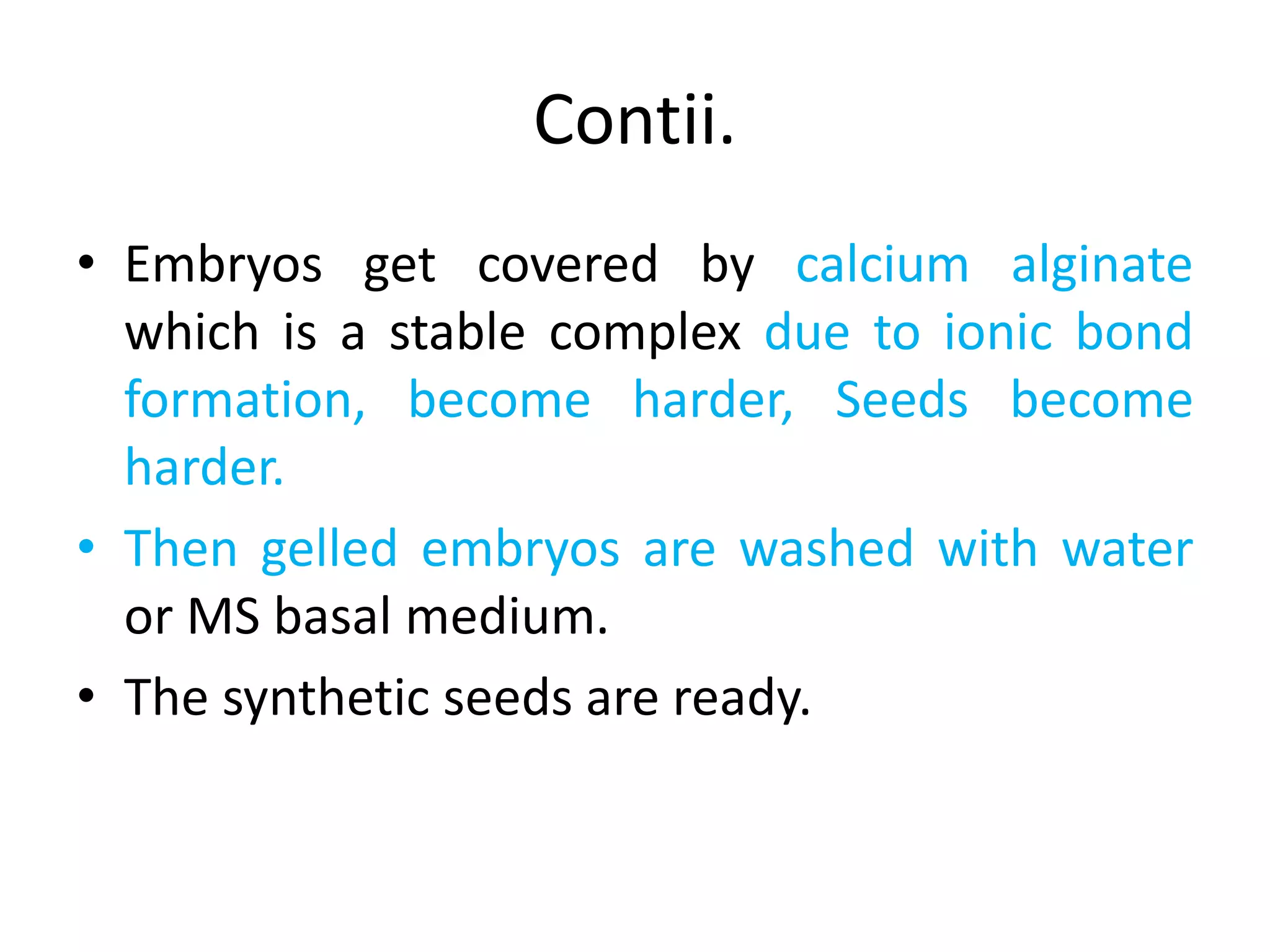 Contii.
• Embryos get covered by calcium alginate
which is a stable complex due to ionic bond
formation, become harder, Seeds become
harder.
• Then gelled embryos are washed with water
or MS basal medium.
• The synthetic seeds are ready.
 