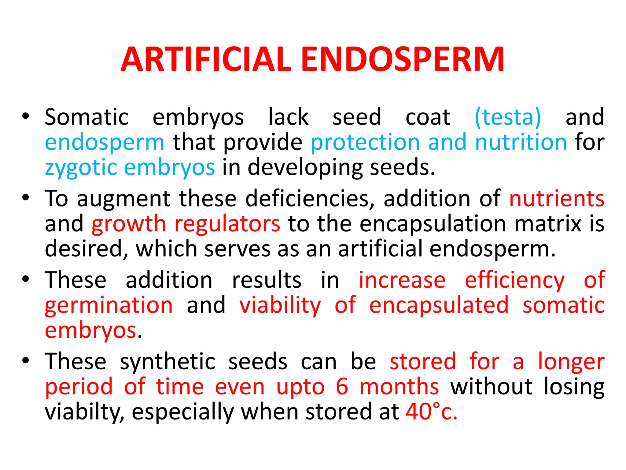 ARTIFICIAL ENDOSPERM
• Somatic embryos lack seed coat (testa) and
endosperm that provide protection and nutrition for
zygotic embryos in developing seeds.
• To augment these deficiencies, addition of nutrients
and growth regulators to the encapsulation matrix is
desired, which serves as an artificial endosperm.
• These addition results in increase efficiency of
germination and viability of encapsulated somatic
embryos.
• These synthetic seeds can be stored for a longer
period of time even upto 6 months without losing
viabilty, especially when stored at 40°c.
 
