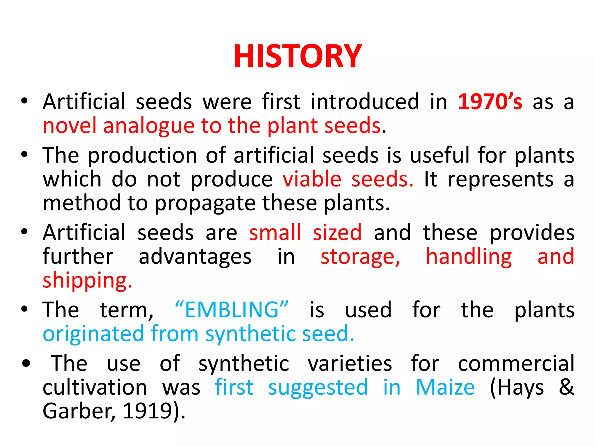 HISTORY
• Artificial seeds were first introduced in 1970’s as a
novel analogue to the plant seeds.
• The production of artificial seeds is useful for plants
which do not produce viable seeds. It represents a
method to propagate these plants.
• Artificial seeds are small sized and these provides
further advantages in storage, handling and
shipping.
• The term, “EMBLING” is used for the plants
originated from synthetic seed.
• The use of synthetic varieties for commercial
cultivation was first suggested in Maize (Hays &
Garber, 1919).
 