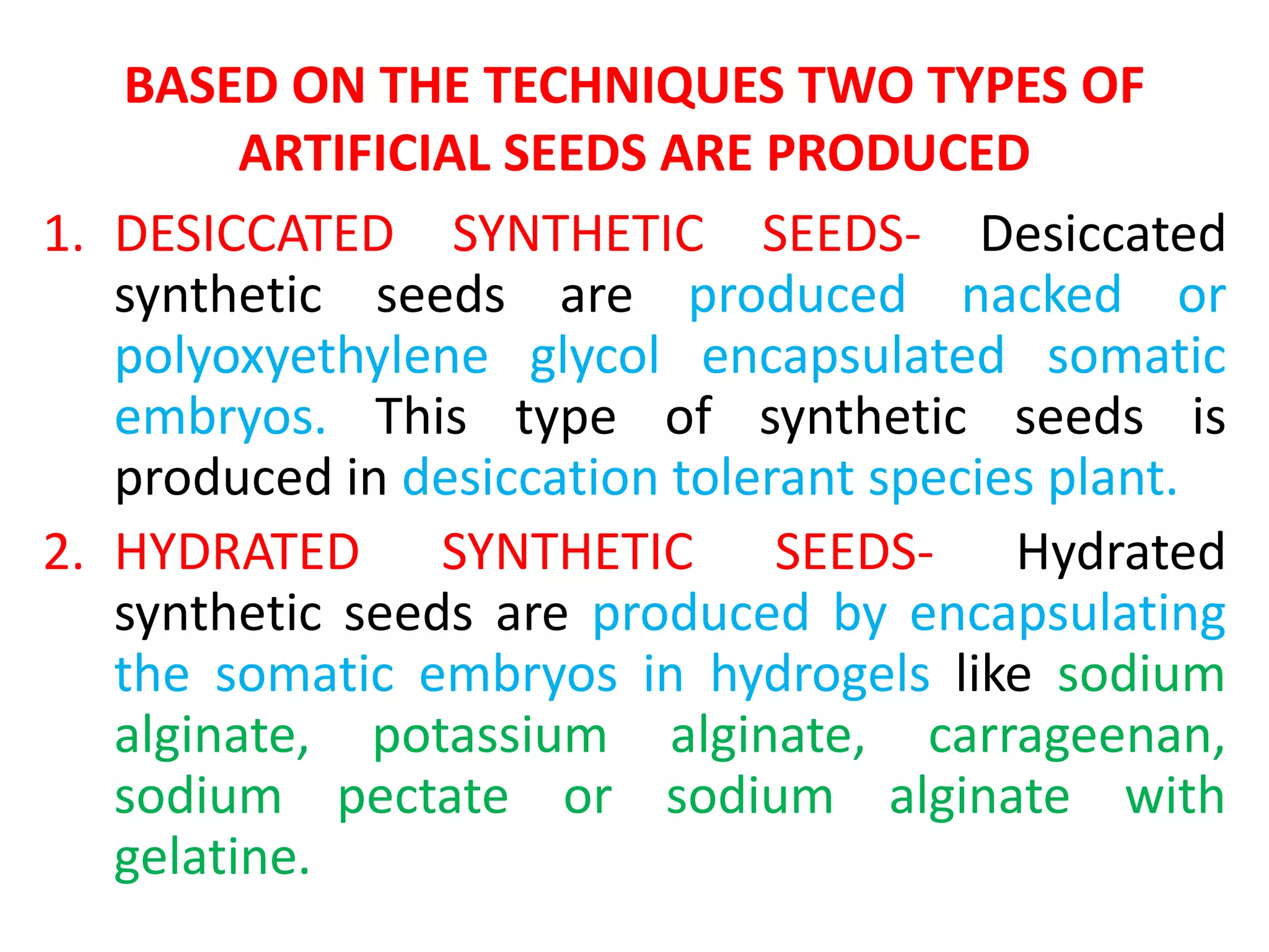 BASED ON THE TECHNIQUES TWO TYPES OF
ARTIFICIAL SEEDS ARE PRODUCED
1. DESICCATED SYNTHETIC SEEDS- Desiccated
synthetic seeds are produced nacked or
polyoxyethylene glycol encapsulated somatic
embryos. This type of synthetic seeds is
produced in desiccation tolerant species plant.
2. HYDRATED SYNTHETIC SEEDS- Hydrated
synthetic seeds are produced by encapsulating
the somatic embryos in hydrogels like sodium
alginate, potassium alginate, carrageenan,
sodium pectate or sodium alginate with
gelatine.
 