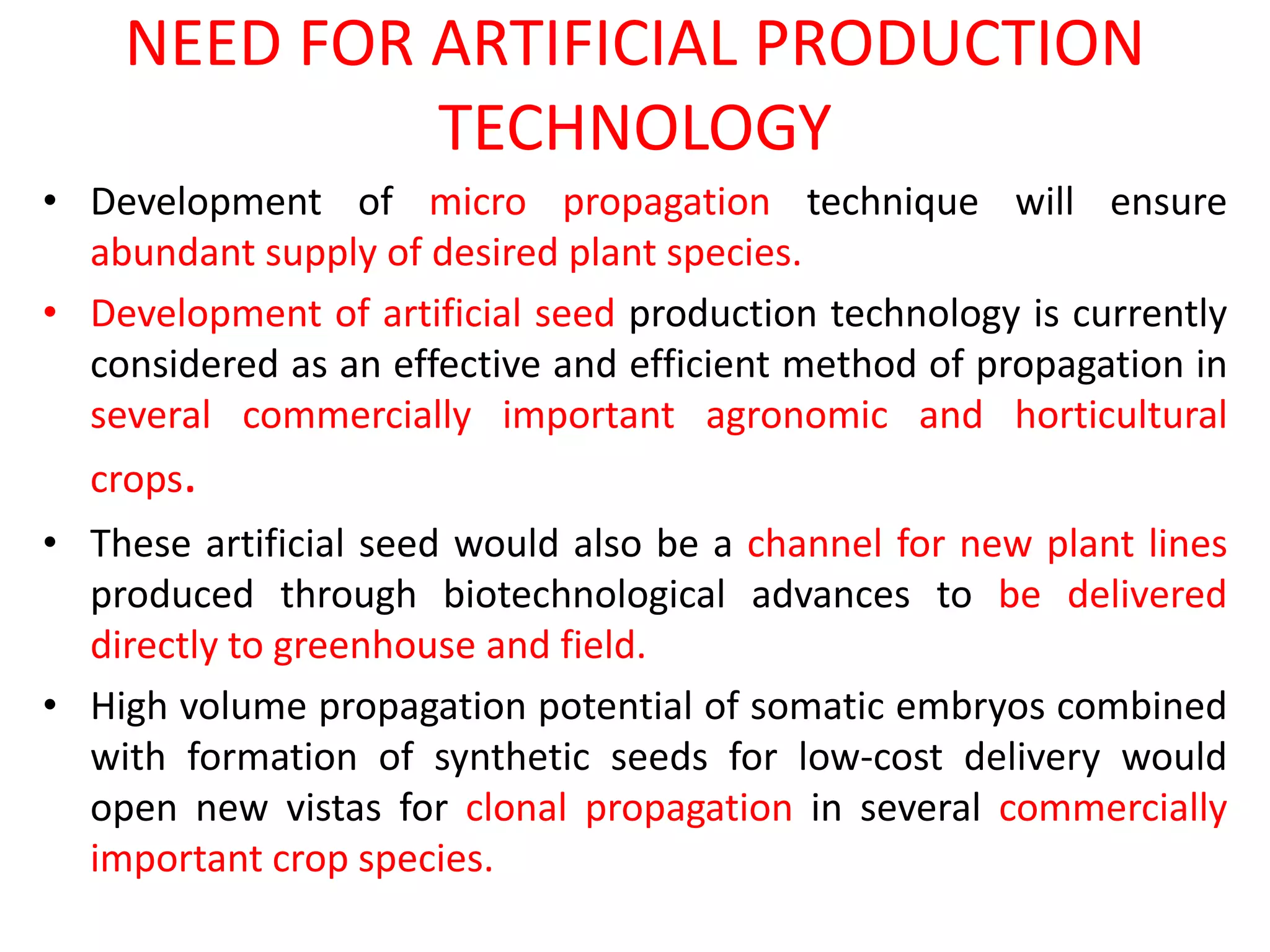 NEED FOR ARTIFICIAL PRODUCTION
TECHNOLOGY
• Development of micro propagation technique will ensure
abundant supply of desired plant species.
• Development of artificial seed production technology is currently
considered as an effective and efficient method of propagation in
several commercially important agronomic and horticultural
crops.
• These artificial seed would also be a channel for new plant lines
produced through biotechnological advances to be delivered
directly to greenhouse and field.
• High volume propagation potential of somatic embryos combined
with formation of synthetic seeds for low-cost delivery would
open new vistas for clonal propagation in several commercially
important crop species.
 