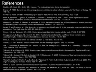 References
Doebley, J.F., Gaut, B.S., Smith, B.D. In press. The molecular genetics of crop domestication.
Evans, L.T. 1984. Darwin’s use of the analogy between artificial and natural selection. Journal of the History of Biology. 17:
113-140.
Gould, S.J. 1991. What the immaculate pigeon teaches the burdened mind. Natural History. 100: 12-21.
Hare, B., Plyusnina, I., Ignacio, N., Schepina, O., Stepika, A., Wrangham, R., Trut, L. 2005. Social cognitive evolution in
captive foxes is a correlated by-product of experimental domestication. Curr Biol. 15: 226-230.
Hubbard, L., McSteen, jP., Doebley, J., and Hake, S. 2002. Expression patterns and mutant phenotype of teosinte branched1
correlate with growth suppression in maize and tewosinte. Genetics. 162: 1927-1935.
Lenski, R. and Travisano, M. 1994. Dyanmics of adaptation and diversification: A 10,000 generation experiment with bacterial
populations. Proc. Natl. Acad. Sci USA. 91: 6808-6814.
Parker, H.G. and Ostrander, E.A. 2005. Canine genomics and genetics: running with the pack. PLOS. 1: 507-513.
Purugganan, M.D., Boyles, A.L., Suddith, J.I. 2000. Variation and selection at the cauliflower florwal homeotic gene
accompanying the evolution of domesticated Brassica oleracea. Genetcs. 155:855-862.
Ruse, M. 1975. Charles darwin and artificial selection. J. Hist. Ideas. 36: 339-350.
Secord, J.A. 1981. Nature’s fancy: Charles Darwin and the breeding of pigeons. ISIS. 72: 163-186.
Vilà, C., Savolainen, P., Maldonado, J.E., Amorin, I.R., Rice, J.E. Honeycutt, R.L., Crandall, K.A., Lundeberg, J., Wayne, R.K.
1997. Science. 276: 1687-1689.
Vollbrecht, E. and Sigmon, B. 2005. Amazing grass: developmental genetics of maize domestication. Biochemical Society
Transactions. 33: 1502-1506.
Vollbrecht, E., Springer, P.S., Goh, L., Buckler, E.S. IV, Martienssen, R. 2005. Architecture of floral branch systems in maize
and related grasses. Nature. 436: 1119-1126.
Wang, H., Nussbaum-Wagler, T., Li, B., Zhao, Q., Vigourous, Y., Faller, M., Bomblies, K., Lukens, L., Doelbey, J. 2005. The
origin of naked grans of maize. Nature. 436: 714-719.
Wilner, E. 2006. Darwin’s artificial selection as an experiment. Stud Hist Philos Biol Biomed Sci. 37: 26-40.
Wright, S.I., Bi, I.V., Schroeder, S.G., Yamasaki, M., Doebley, J.F., McMullen, M.D., Gaut, B.S. 2005. The effects of artificial
selection on the maize genome. Science. 308: 1310-1314.
 