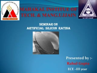 MAHAKAL INSTITUE OF TECH. & MANG.UJJAIN Seminar on  Artificial  silicon  ratina Presented by :- Rahul Gupta ECE –III year 