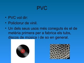 PVC
• PVC vol dir:
• Policlorur de vinil.
• Un dels seus usos més coneguts és el de
metèria primera per a fabrica els tubs,
discos de música i de so en general.
 