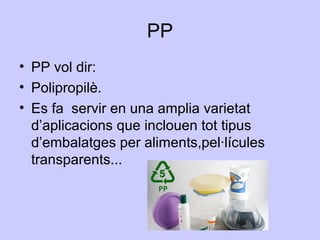 PP
• PP vol dir:
• Polipropilè.
• Es fa servir en una amplia varietat
d’aplicacions que inclouen tot tipus
d’embalatges per aliments,pel·lícules
transparents...
 