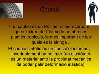 Cautxú
• El cautxú és un Polimer d' hidrocarburs
que s'extreu de l' làtex de nombroses
plantes tropicals, la més important de les
quals és la siringa .
El cautxú sintètic és un tipus d'elastòmer ,
invariablement un polímer (un elastòmer
és un material amb la propietat mecànica
de poder patir deformació elàstica)
 