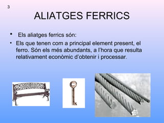 ALIATGES FERRICS
• Els aliatges ferrics són:
• Els que tenen com a principal element present, el
ferro. Són els més abundants, a l’hora que resulta
relativament econòmic d’obtenir i processar.
3
 