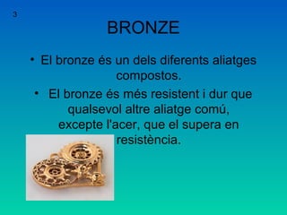 BRONZE
• El bronze és un dels diferents aliatges
compostos.
• El bronze és més resistent i dur que
qualsevol altre aliatge comú,
excepte l'acer, que el supera en
resistència.
3
 