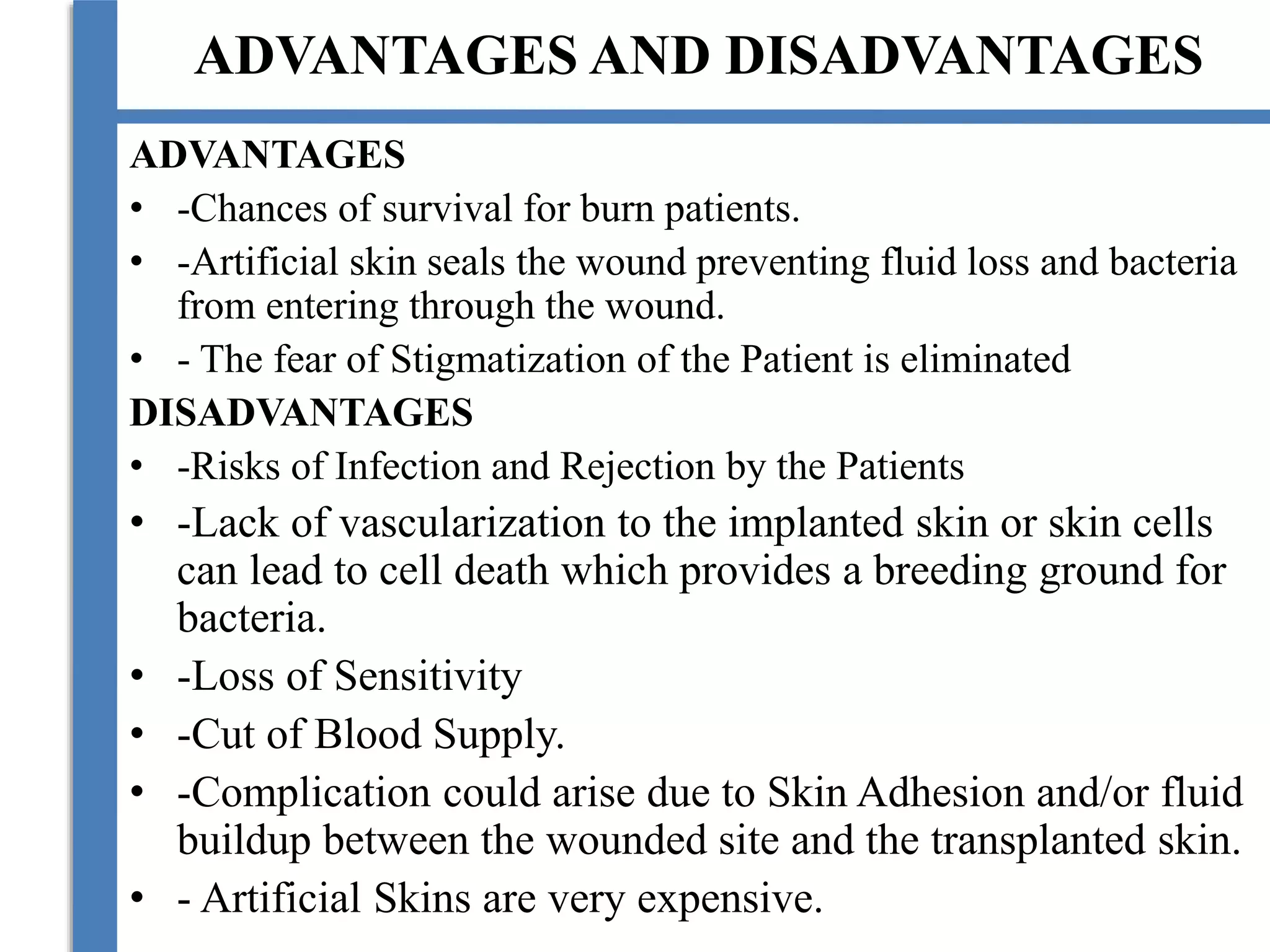ADVANTAGES AND DISADVANTAGES
ADVANTAGES
• -Chances of survival for burn patients.
• -Artificial skin seals the wound preventing fluid loss and bacteria
from entering through the wound.
• - The fear of Stigmatization of the Patient is eliminated
DISADVANTAGES
• -Risks of Infection and Rejection by the Patients
• -Lack of vascularization to the implanted skin or skin cells
can lead to cell death which provides a breeding ground for
bacteria.
• -Loss of Sensitivity
• -Cut of Blood Supply.
• -Complication could arise due to Skin Adhesion and/or fluid
buildup between the wounded site and the transplanted skin.
• - Artificial Skins are very expensive.
 