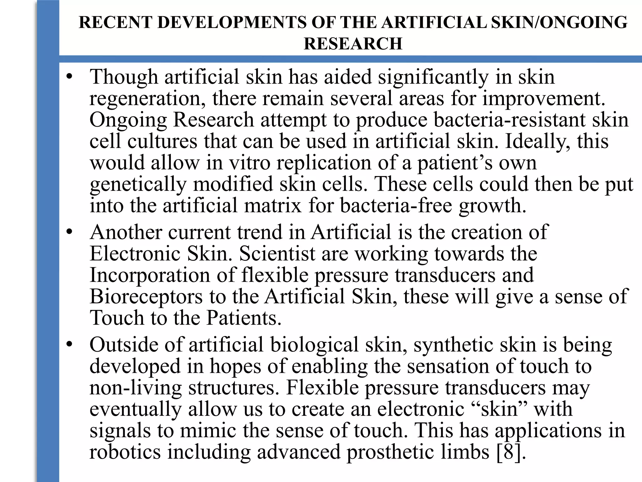 RECENT DEVELOPMENTS OF THE ARTIFICIAL SKIN/ONGOING
RESEARCH
• Though artificial skin has aided significantly in skin
regeneration, there remain several areas for improvement.
Ongoing Research attempt to produce bacteria-resistant skin
cell cultures that can be used in artificial skin. Ideally, this
would allow in vitro replication of a patient’s own
genetically modified skin cells. These cells could then be put
into the artificial matrix for bacteria-free growth.
• Another current trend in Artificial is the creation of
Electronic Skin. Scientist are working towards the
Incorporation of flexible pressure transducers and
Bioreceptors to the Artificial Skin, these will give a sense of
Touch to the Patients.
• Outside of artificial biological skin, synthetic skin is being
developed in hopes of enabling the sensation of touch to
non-living structures. Flexible pressure transducers may
eventually allow us to create an electronic “skin” with
signals to mimic the sense of touch. This has applications in
robotics including advanced prosthetic limbs [8].
 