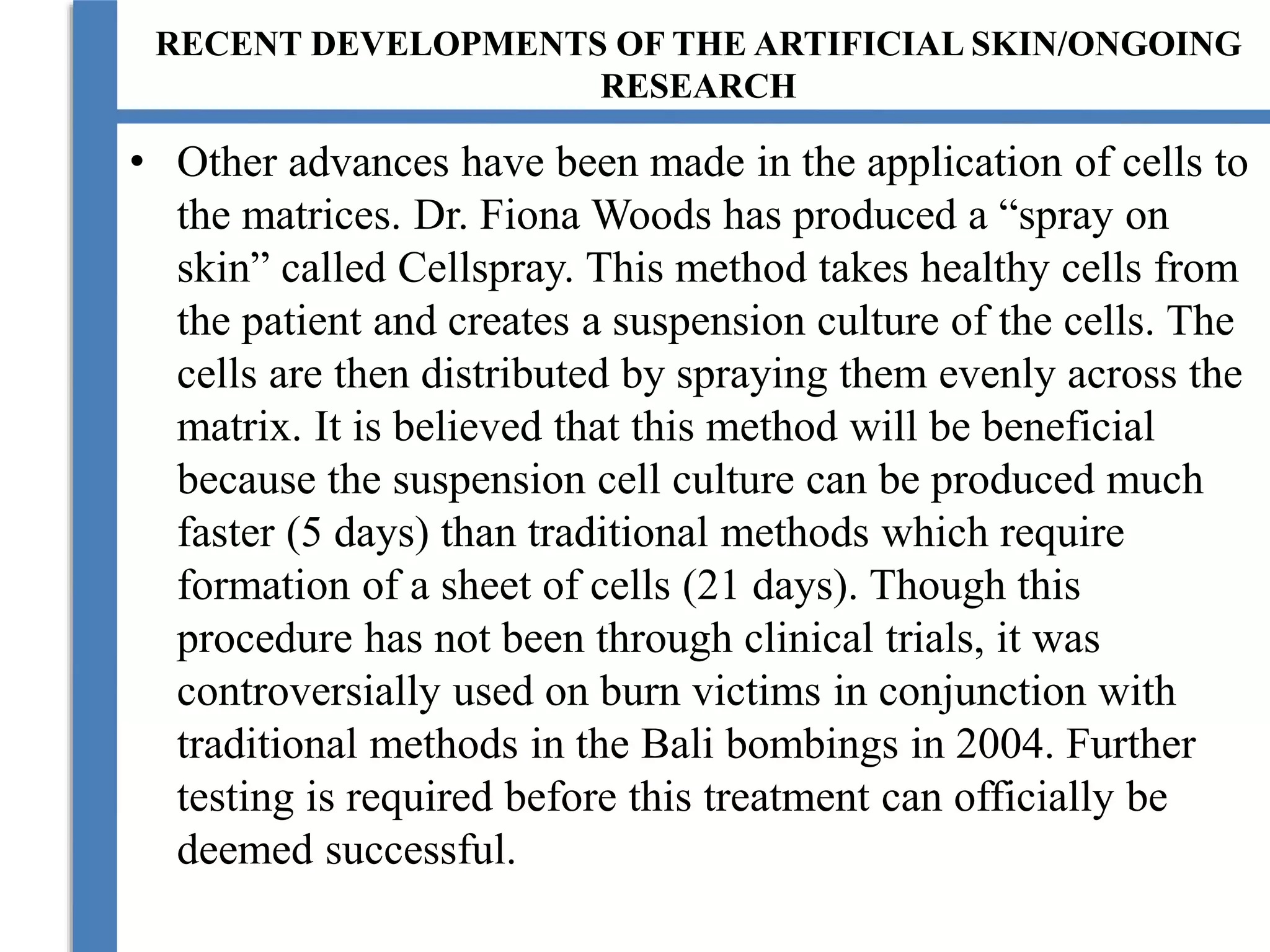 RECENT DEVELOPMENTS OF THE ARTIFICIAL SKIN/ONGOING
RESEARCH
• Other advances have been made in the application of cells to
the matrices. Dr. Fiona Woods has produced a “spray on
skin” called Cellspray. This method takes healthy cells from
the patient and creates a suspension culture of the cells. The
cells are then distributed by spraying them evenly across the
matrix. It is believed that this method will be beneficial
because the suspension cell culture can be produced much
faster (5 days) than traditional methods which require
formation of a sheet of cells (21 days). Though this
procedure has not been through clinical trials, it was
controversially used on burn victims in conjunction with
traditional methods in the Bali bombings in 2004. Further
testing is required before this treatment can officially be
deemed successful.
 