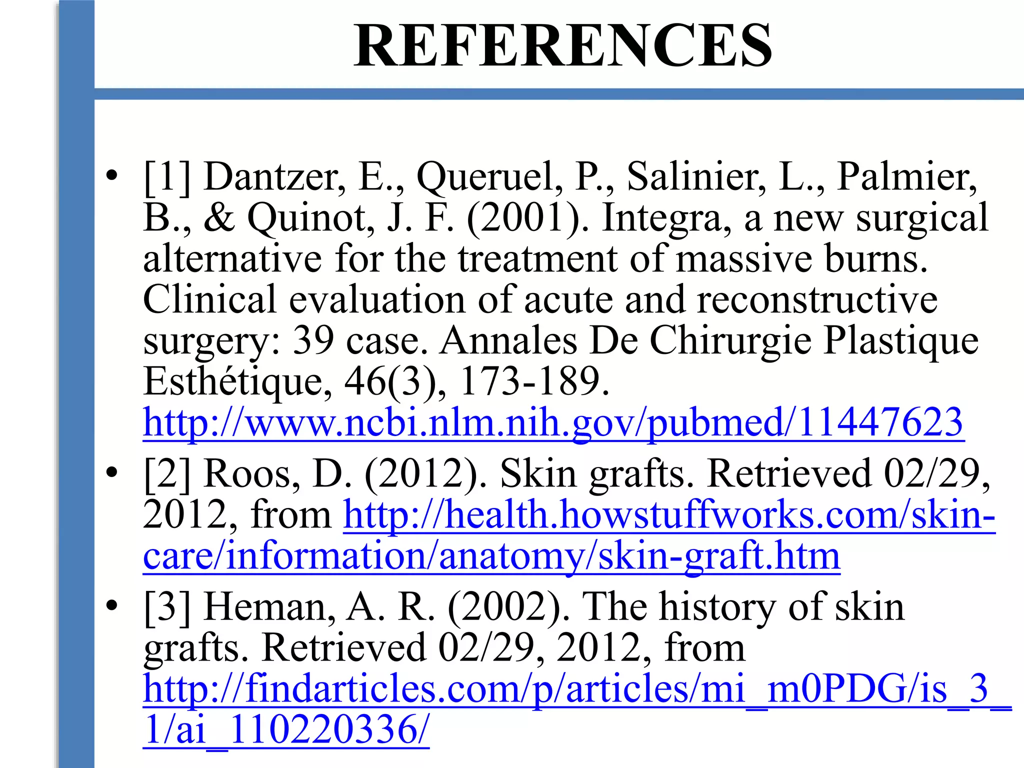 REFERENCES
• [1] Dantzer, E., Queruel, P., Salinier, L., Palmier,
B., & Quinot, J. F. (2001). Integra, a new surgical
alternative for the treatment of massive burns.
Clinical evaluation of acute and reconstructive
surgery: 39 case. Annales De Chirurgie Plastique
Esthétique, 46(3), 173-189.
http://www.ncbi.nlm.nih.gov/pubmed/11447623
• [2] Roos, D. (2012). Skin grafts. Retrieved 02/29,
2012, from http://health.howstuffworks.com/skin-
care/information/anatomy/skin-graft.htm
• [3] Heman, A. R. (2002). The history of skin
grafts. Retrieved 02/29, 2012, from
http://findarticles.com/p/articles/mi_m0PDG/is_3_
1/ai_110220336/
 