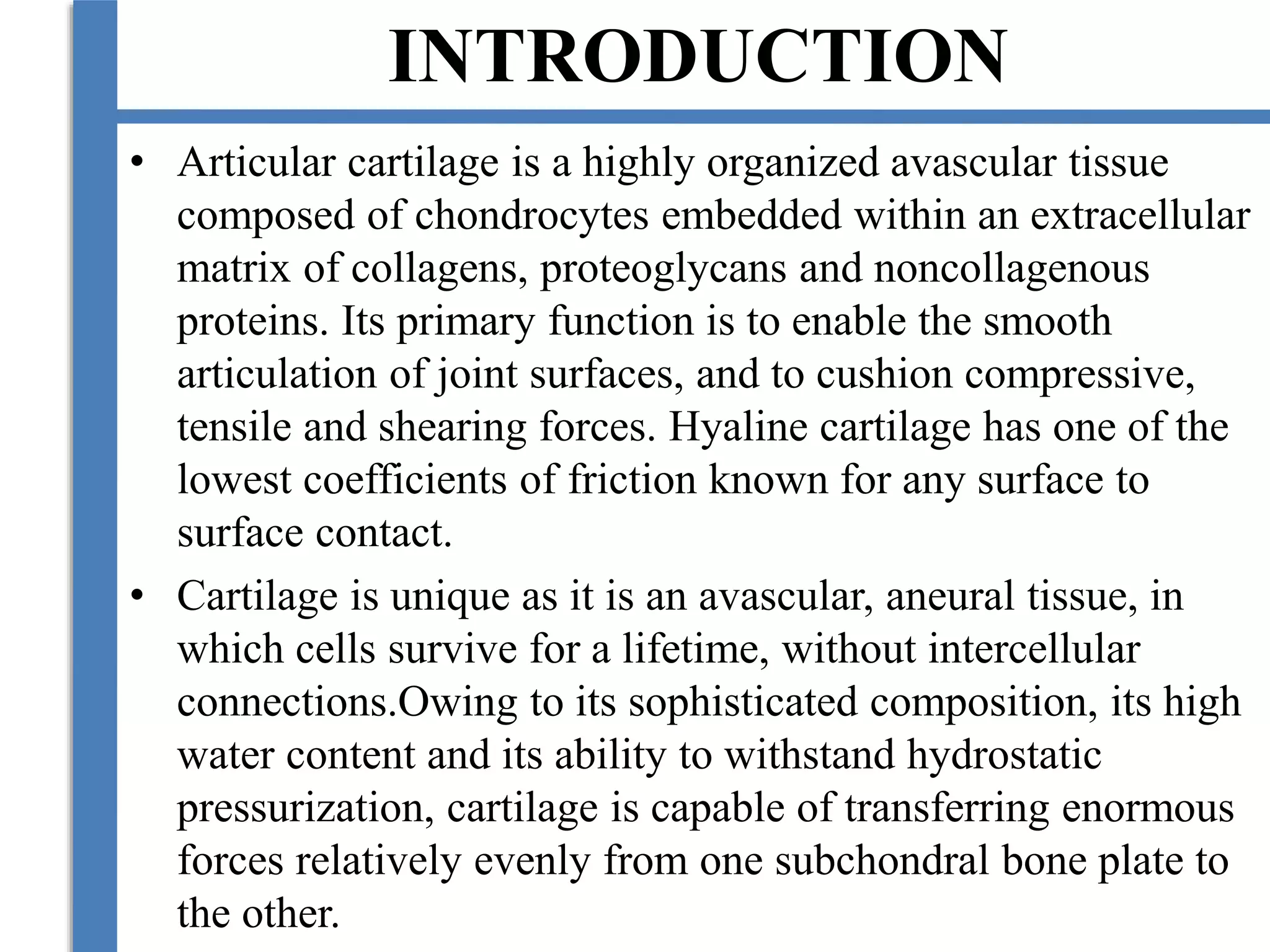 INTRODUCTION
• Articular cartilage is a highly organized avascular tissue
composed of chondrocytes embedded within an extracellular
matrix of collagens, proteoglycans and noncollagenous
proteins. Its primary function is to enable the smooth
articulation of joint surfaces, and to cushion compressive,
tensile and shearing forces. Hyaline cartilage has one of the
lowest coefficients of friction known for any surface to
surface contact.
• Cartilage is unique as it is an avascular, aneural tissue, in
which cells survive for a lifetime, without intercellular
connections.Owing to its sophisticated composition, its high
water content and its ability to withstand hydrostatic
pressurization, cartilage is capable of transferring enormous
forces relatively evenly from one subchondral bone plate to
the other.
 