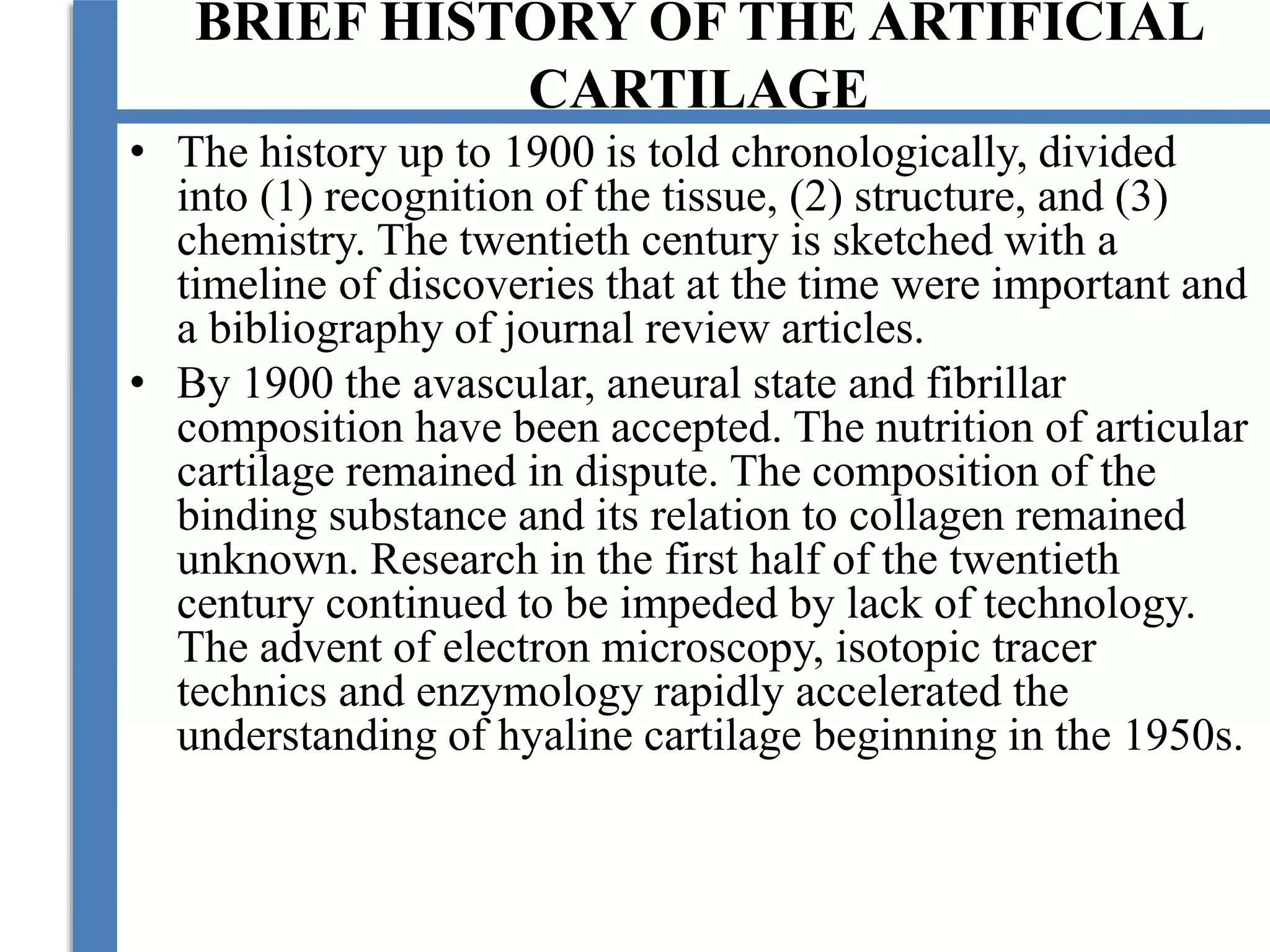 BRIEF HISTORY OF THE ARTIFICIAL
CARTILAGE
• The history up to 1900 is told chronologically, divided
into (1) recognition of the tissue, (2) structure, and (3)
chemistry. The twentieth century is sketched with a
timeline of discoveries that at the time were important and
a bibliography of journal review articles.
• By 1900 the avascular, aneural state and fibrillar
composition have been accepted. The nutrition of articular
cartilage remained in dispute. The composition of the
binding substance and its relation to collagen remained
unknown. Research in the first half of the twentieth
century continued to be impeded by lack of technology.
The advent of electron microscopy, isotopic tracer
technics and enzymology rapidly accelerated the
understanding of hyaline cartilage beginning in the 1950s.
 