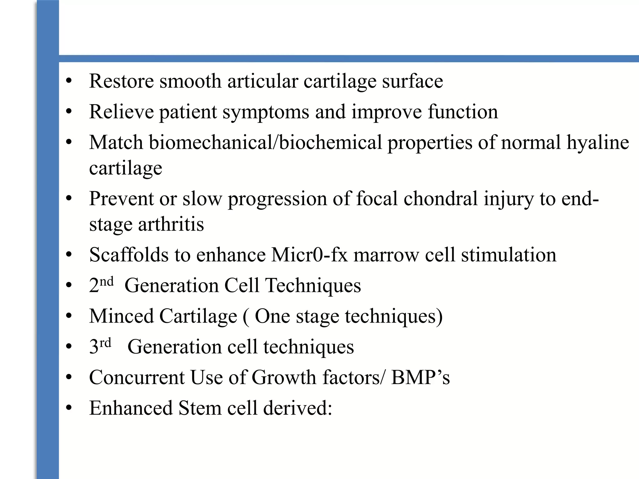 • Restore smooth articular cartilage surface
• Relieve patient symptoms and improve function
• Match biomechanical/biochemical properties of normal hyaline
cartilage
• Prevent or slow progression of focal chondral injury to end-
stage arthritis
• Scaffolds to enhance Micr0-fx marrow cell stimulation
• 2nd Generation Cell Techniques
• Minced Cartilage ( One stage techniques)
• 3rd Generation cell techniques
• Concurrent Use of Growth factors/ BMP’s
• Enhanced Stem cell derived:
 