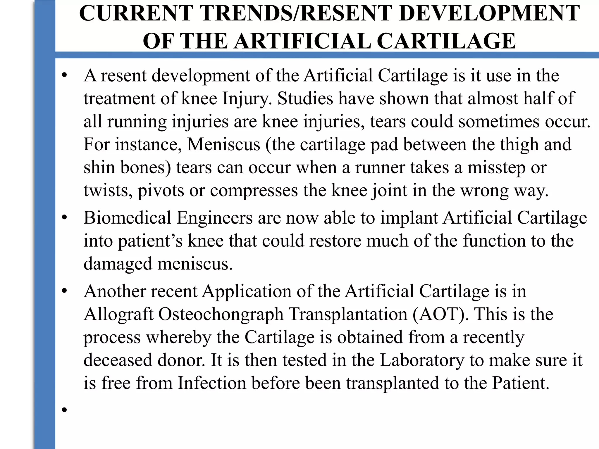 CURRENT TRENDS/RESENT DEVELOPMENT
OF THE ARTIFICIAL CARTILAGE
• A resent development of the Artificial Cartilage is it use in the
treatment of knee Injury. Studies have shown that almost half of
all running injuries are knee injuries, tears could sometimes occur.
For instance, Meniscus (the cartilage pad between the thigh and
shin bones) tears can occur when a runner takes a misstep or
twists, pivots or compresses the knee joint in the wrong way.
• Biomedical Engineers are now able to implant Artificial Cartilage
into patient’s knee that could restore much of the function to the
damaged meniscus.
• Another recent Application of the Artificial Cartilage is in
Allograft Osteochongraph Transplantation (AOT). This is the
process whereby the Cartilage is obtained from a recently
deceased donor. It is then tested in the Laboratory to make sure it
is free from Infection before been transplanted to the Patient.
•
 