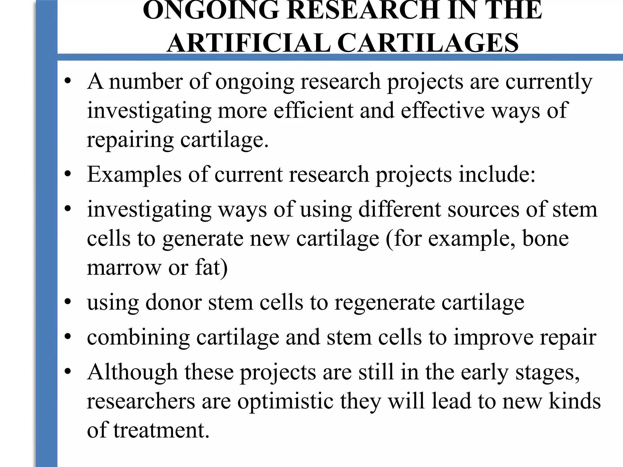 ONGOING RESEARCH IN THE
ARTIFICIAL CARTILAGES
• A number of ongoing research projects are currently
investigating more efficient and effective ways of
repairing cartilage.
• Examples of current research projects include:
• investigating ways of using different sources of stem
cells to generate new cartilage (for example, bone
marrow or fat)
• using donor stem cells to regenerate cartilage
• combining cartilage and stem cells to improve repair
• Although these projects are still in the early stages,
researchers are optimistic they will lead to new kinds
of treatment.
 