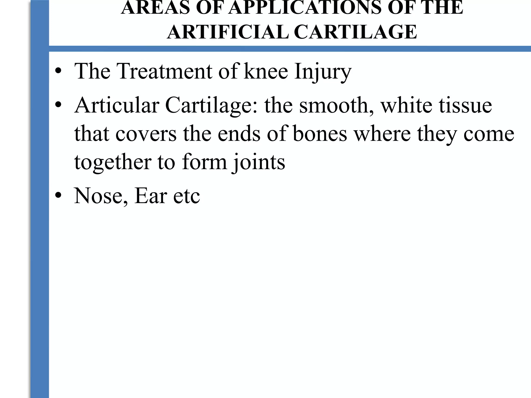 AREAS OF APPLICATIONS OF THE
ARTIFICIAL CARTILAGE
• The Treatment of knee Injury
• Articular Cartilage: the smooth, white tissue
that covers the ends of bones where they come
together to form joints
• Nose, Ear etc
 