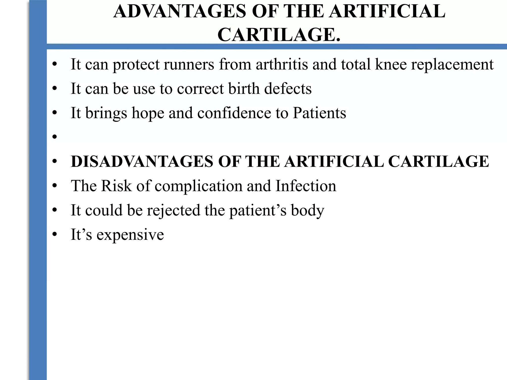 ADVANTAGES OF THE ARTIFICIAL
CARTILAGE.
• It can protect runners from arthritis and total knee replacement
• It can be use to correct birth defects
• It brings hope and confidence to Patients
•
• DISADVANTAGES OF THE ARTIFICIAL CARTILAGE
• The Risk of complication and Infection
• It could be rejected the patient’s body
• It’s expensive
 