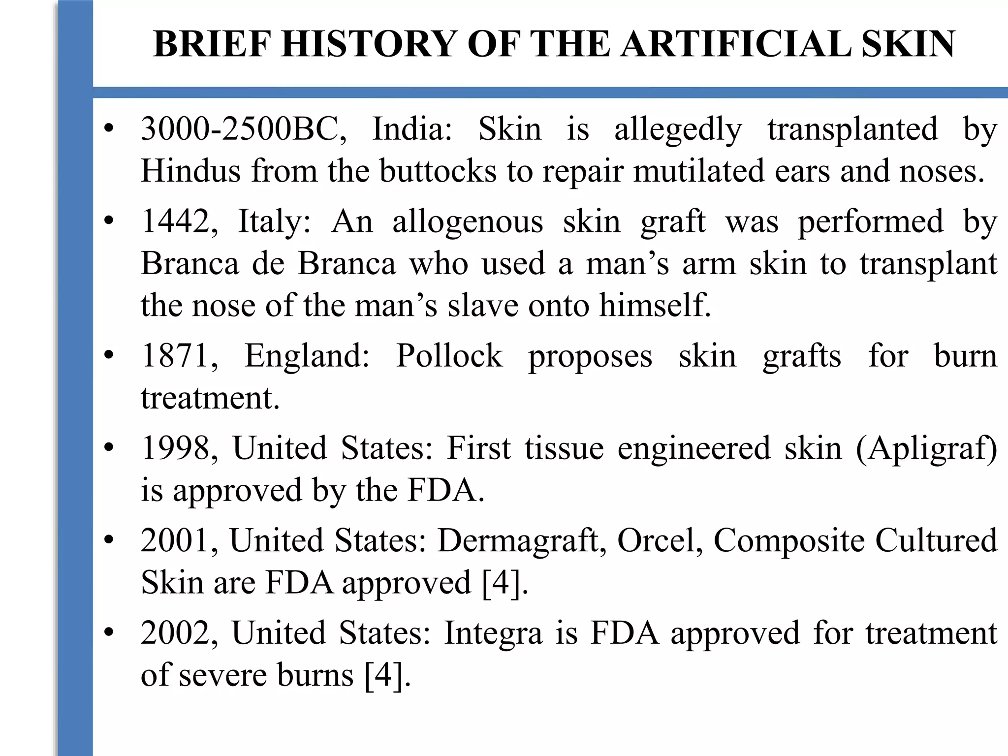 BRIEF HISTORY OF THE ARTIFICIAL SKIN
• 3000-2500BC, India: Skin is allegedly transplanted by
Hindus from the buttocks to repair mutilated ears and noses.
• 1442, Italy: An allogenous skin graft was performed by
Branca de Branca who used a man’s arm skin to transplant
the nose of the man’s slave onto himself.
• 1871, England: Pollock proposes skin grafts for burn
treatment.
• 1998, United States: First tissue engineered skin (Apligraf)
is approved by the FDA.
• 2001, United States: Dermagraft, Orcel, Composite Cultured
Skin are FDA approved [4].
• 2002, United States: Integra is FDA approved for treatment
of severe burns [4].
 