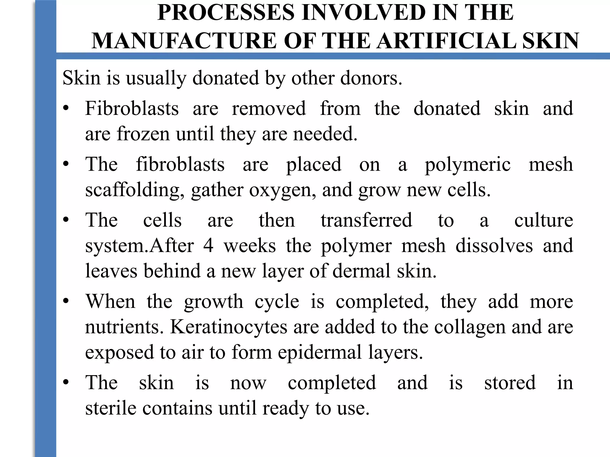 PROCESSES INVOLVED IN THE
MANUFACTURE OF THE ARTIFICIAL SKIN
Skin is usually donated by other donors.
• Fibroblasts are removed from the donated skin and
are frozen until they are needed.
• The fibroblasts are placed on a polymeric mesh
scaffolding, gather oxygen, and grow new cells.
• The cells are then transferred to a culture
system.After 4 weeks the polymer mesh dissolves and
leaves behind a new layer of dermal skin.
• When the growth cycle is completed, they add more
nutrients. Keratinocytes are added to the collagen and are
exposed to air to form epidermal layers.
• The skin is now completed and is stored in
sterile contains until ready to use.
 