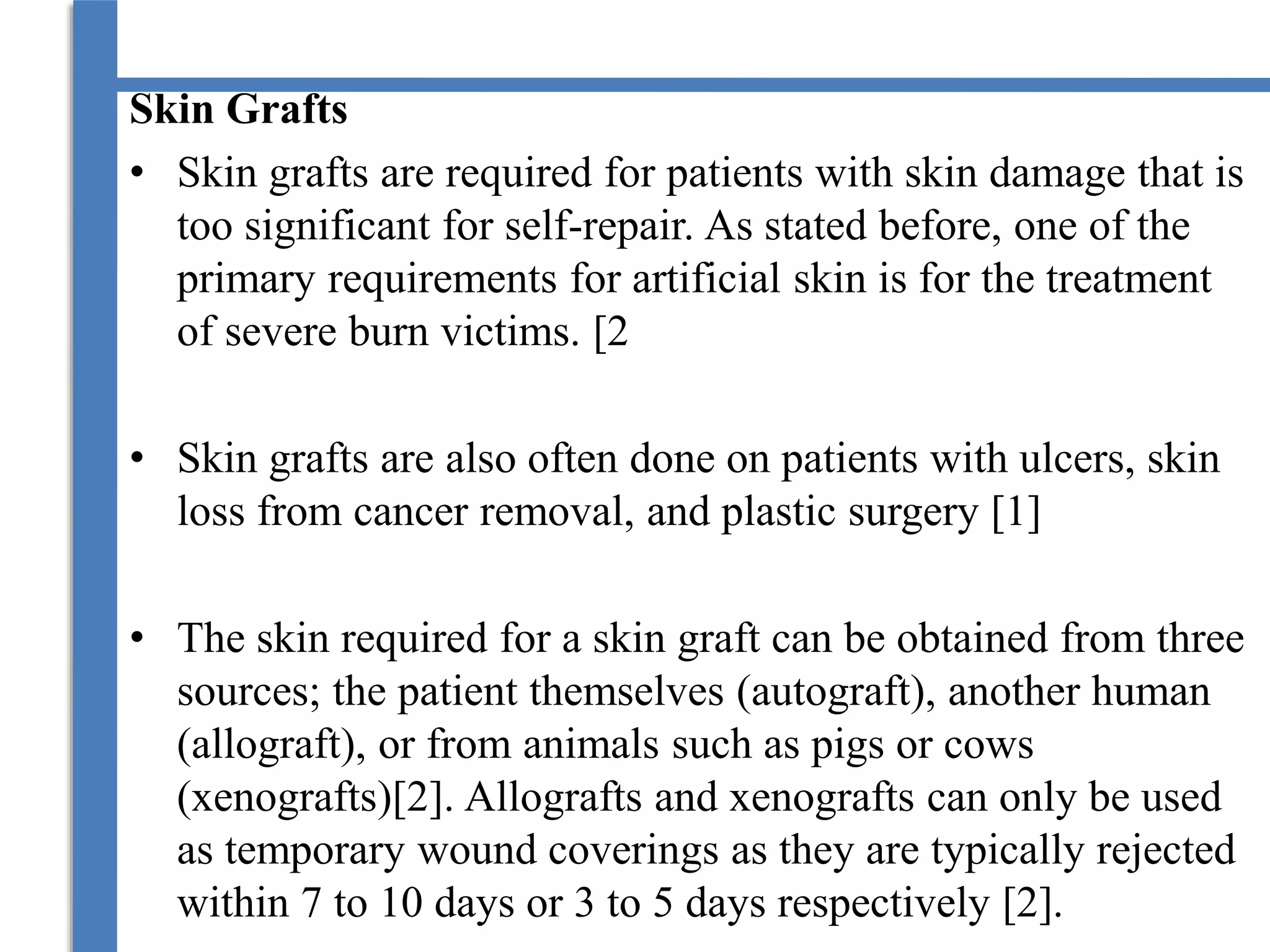 Skin Grafts
• Skin grafts are required for patients with skin damage that is
too significant for self-repair. As stated before, one of the
primary requirements for artificial skin is for the treatment
of severe burn victims. [2
• Skin grafts are also often done on patients with ulcers, skin
loss from cancer removal, and plastic surgery [1]
• The skin required for a skin graft can be obtained from three
sources; the patient themselves (autograft), another human
(allograft), or from animals such as pigs or cows
(xenografts)[2]. Allografts and xenografts can only be used
as temporary wound coverings as they are typically rejected
within 7 to 10 days or 3 to 5 days respectively [2].
 