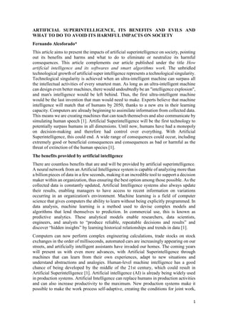 1
ARTIFICIAL SUPERINTELLIGENCE, ITS BENEFITS AND EVILS AND
WHAT TO DO TO AVOID ITS HARMFUL IMPACTS ON SOCIETY
Fernando Alcoforado*
This article aims to present the impacts of artificial superintelligence on society, pointing
out its benefits and harms and what to do to eliminate or neutralize its harmful
consequences. This article complements our article published under the title How
artificial intelligence and its softwares and smart algorithms work. The unbridled
technological growth of artificial super intelligence represents a technological singularity.
Technological singularity is achieved when an ultra-intelligent machine can surpass all
the intellectual activities of every smartest man. As long as an ultra-intelligent machine
can design even better machines, there would undoubtedly be an "intelligence explosion",
and man's intelligence would be left behind. Thus, the first ultra-intelligent machine
would be the last invention that man would need to make. Experts believe that machine
intelligence will match that of humans by 2050, thanks to a new era in their learning
capacity. Computers are already beginning to assimilate information from collected data.
This means we are creating machines that can teach themselves and also communicate by
simulating human speech [1]. Artificial Superintelligence will be the first technology to
potentially surpass humans in all dimensions. Until now, humans have had a monopoly
on decision-making and therefore had control over everything. With Artificial
Superintelligence, this could end. A wide range of consequences could occur, including
extremely good or beneficial consequences and consequences as bad or harmful as the
threat of extinction of the human species [1].
The benefits provided by artificial intelligence
There are countless benefits that are and will be provided by artificial superintelligence.
A neural network from an Artificial Intelligence system is capable of analyzing more than
a billion pieces of data in a few seconds, making it an incredible tool to support a decision
maker within an organization, thus ensuring the best option among those possible. As the
collected data is constantly updated, Artificial Intelligence systems also always update
their results, enabling managers to have access to recent information on variations
occurring in an organization's environment. Machine learning is a field of computer
science that gives computers the ability to learn without being explicitly programmed. In
data analysis, machine learning is a method used to devise complex models and
algorithms that lend themselves to prediction. In commercial use, this is known as
predictive analytics. These analytical models enable researchers, data scientists,
engineers, and analysts to “produce reliable, repeatable decisions and results” and
discover “hidden insights” by learning historical relationships and trends in data [1].
Computers can now perform complex engineering calculations, trade stocks on stock
exchanges in the order of milliseconds, automated cars are increasingly appearing on our
streets, and artificially intelligent assistants have invaded our homes. The coming years
will present us with even more advances, with Artificial Superintelligence through
machines that can learn from their own experiences, adapt to new situations and
understand abstractions and analogies. Human-level machine intelligence has a good
chance of being developed by the middle of the 21st century, which could result in
Artificial Superintelligence [1]. Artificial intelligence (AI) is already being widely used
in production systems. Artificial Intelligence can replace humans in production activities
and can also increase productivity to the maximum. New production systems make it
possible to make the work process self-adaptive, creating the conditions for joint work,
 