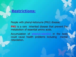 Restrictions:
People with phenyl-ketonuria (PKU) disease.
PKU is a rare inherited disease that prevent the
metabolism of essential amino acids.
Accumulation of phenyl-alanine in the body
could cause health problems including mental
retardation.
 
