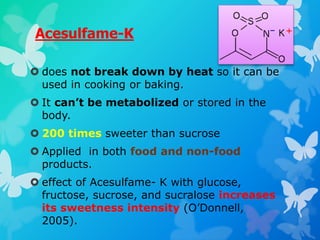Acesulfame-K
 does not break down by heat so it can be
used in cooking or baking.
 It can’t be metabolized or stored in the
body.
 200 times sweeter than sucrose
 Applied in both food and non-food
products.
 effect of Acesulfame- K with glucose,
fructose, sucrose, and sucralose increases
its sweetness intensity (O’Donnell,
2005).
 